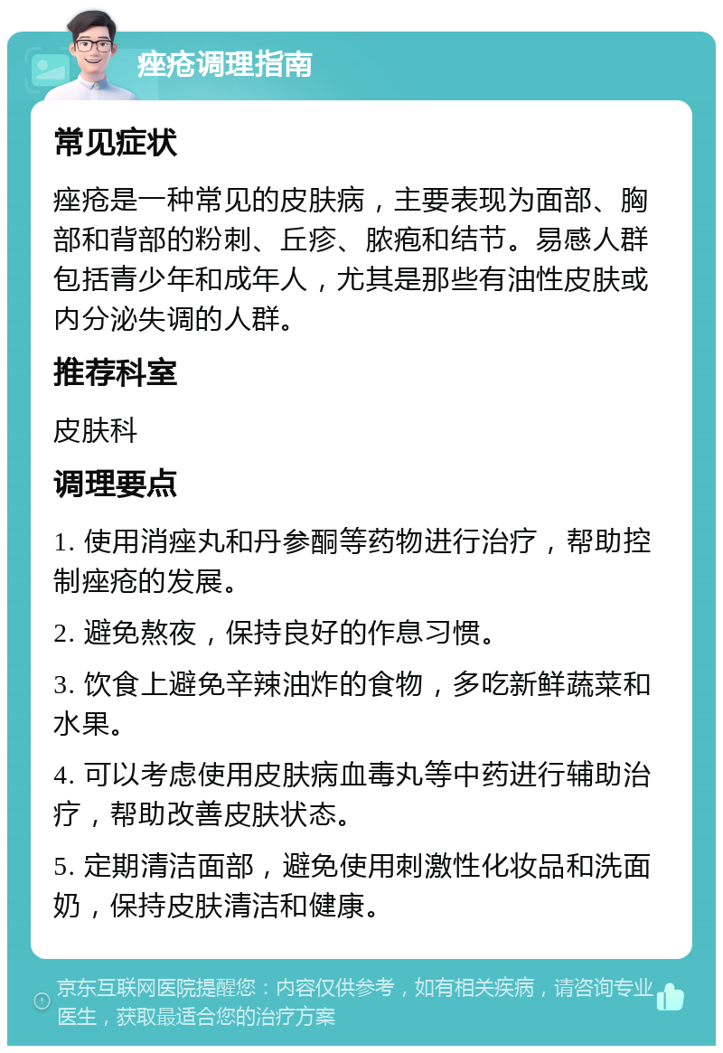 痤疮调理指南 常见症状 痤疮是一种常见的皮肤病，主要表现为面部、胸部和背部的粉刺、丘疹、脓疱和结节。易感人群包括青少年和成年人，尤其是那些有油性皮肤或内分泌失调的人群。 推荐科室 皮肤科 调理要点 1. 使用消痤丸和丹参酮等药物进行治疗，帮助控制痤疮的发展。 2. 避免熬夜，保持良好的作息习惯。 3. 饮食上避免辛辣油炸的食物，多吃新鲜蔬菜和水果。 4. 可以考虑使用皮肤病血毒丸等中药进行辅助治疗，帮助改善皮肤状态。 5. 定期清洁面部，避免使用刺激性化妆品和洗面奶，保持皮肤清洁和健康。