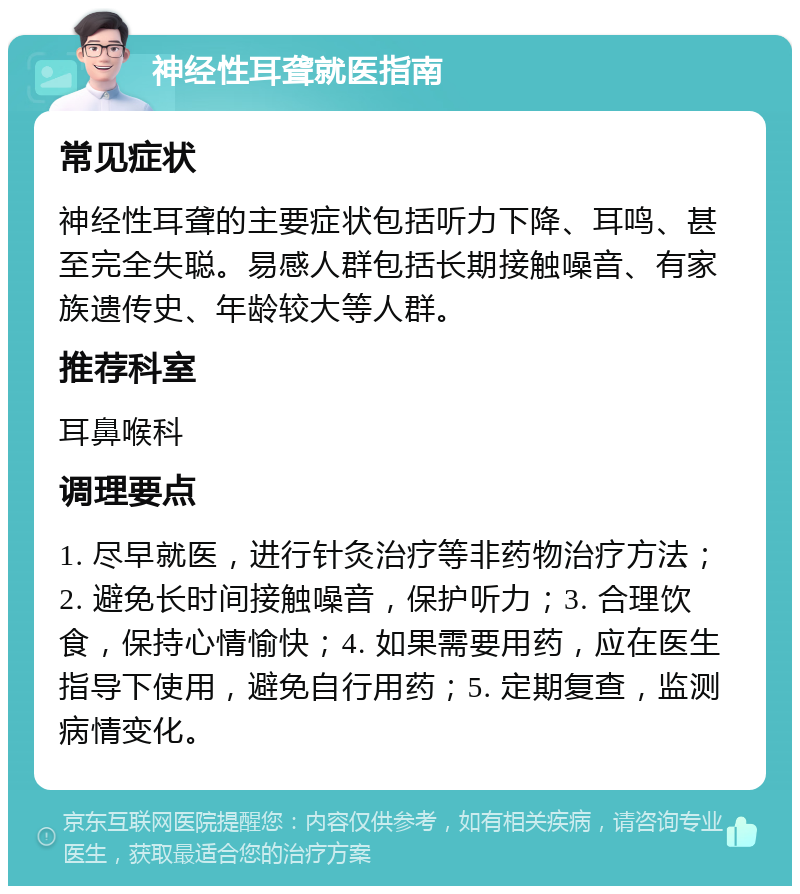 神经性耳聋就医指南 常见症状 神经性耳聋的主要症状包括听力下降、耳鸣、甚至完全失聪。易感人群包括长期接触噪音、有家族遗传史、年龄较大等人群。 推荐科室 耳鼻喉科 调理要点 1. 尽早就医，进行针灸治疗等非药物治疗方法；2. 避免长时间接触噪音，保护听力；3. 合理饮食，保持心情愉快；4. 如果需要用药，应在医生指导下使用，避免自行用药；5. 定期复查，监测病情变化。