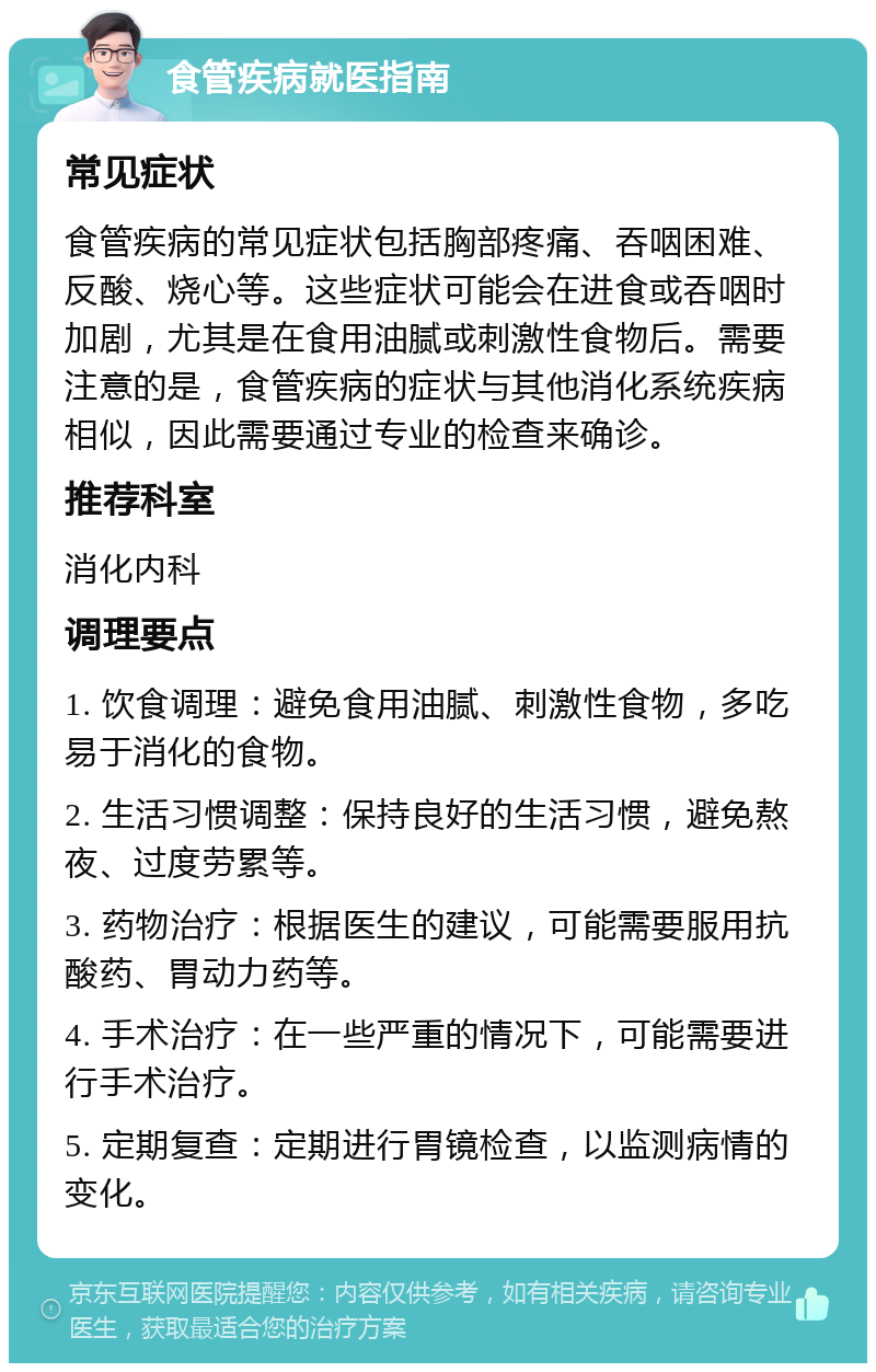 食管疾病就医指南 常见症状 食管疾病的常见症状包括胸部疼痛、吞咽困难、反酸、烧心等。这些症状可能会在进食或吞咽时加剧，尤其是在食用油腻或刺激性食物后。需要注意的是，食管疾病的症状与其他消化系统疾病相似，因此需要通过专业的检查来确诊。 推荐科室 消化内科 调理要点 1. 饮食调理：避免食用油腻、刺激性食物，多吃易于消化的食物。 2. 生活习惯调整：保持良好的生活习惯，避免熬夜、过度劳累等。 3. 药物治疗：根据医生的建议，可能需要服用抗酸药、胃动力药等。 4. 手术治疗：在一些严重的情况下，可能需要进行手术治疗。 5. 定期复查：定期进行胃镜检查，以监测病情的变化。