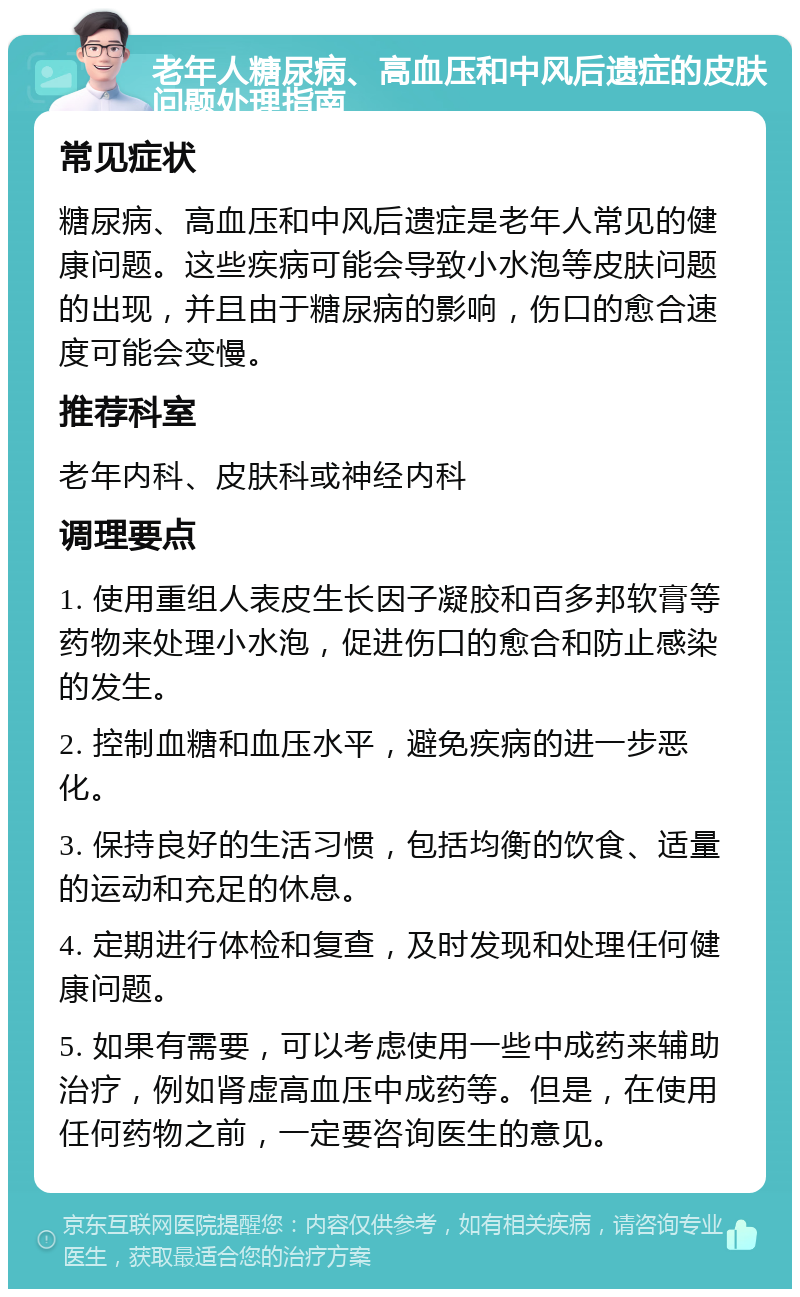 老年人糖尿病、高血压和中风后遗症的皮肤问题处理指南 常见症状 糖尿病、高血压和中风后遗症是老年人常见的健康问题。这些疾病可能会导致小水泡等皮肤问题的出现，并且由于糖尿病的影响，伤口的愈合速度可能会变慢。 推荐科室 老年内科、皮肤科或神经内科 调理要点 1. 使用重组人表皮生长因子凝胶和百多邦软膏等药物来处理小水泡，促进伤口的愈合和防止感染的发生。 2. 控制血糖和血压水平，避免疾病的进一步恶化。 3. 保持良好的生活习惯，包括均衡的饮食、适量的运动和充足的休息。 4. 定期进行体检和复查，及时发现和处理任何健康问题。 5. 如果有需要，可以考虑使用一些中成药来辅助治疗，例如肾虚高血压中成药等。但是，在使用任何药物之前，一定要咨询医生的意见。