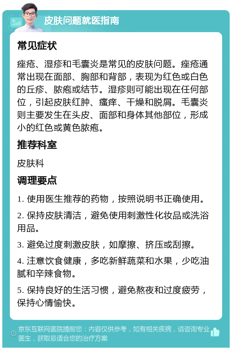 皮肤问题就医指南 常见症状 痤疮、湿疹和毛囊炎是常见的皮肤问题。痤疮通常出现在面部、胸部和背部，表现为红色或白色的丘疹、脓疱或结节。湿疹则可能出现在任何部位，引起皮肤红肿、瘙痒、干燥和脱屑。毛囊炎则主要发生在头皮、面部和身体其他部位，形成小的红色或黄色脓疱。 推荐科室 皮肤科 调理要点 1. 使用医生推荐的药物，按照说明书正确使用。 2. 保持皮肤清洁，避免使用刺激性化妆品或洗浴用品。 3. 避免过度刺激皮肤，如摩擦、挤压或刮擦。 4. 注意饮食健康，多吃新鲜蔬菜和水果，少吃油腻和辛辣食物。 5. 保持良好的生活习惯，避免熬夜和过度疲劳，保持心情愉快。