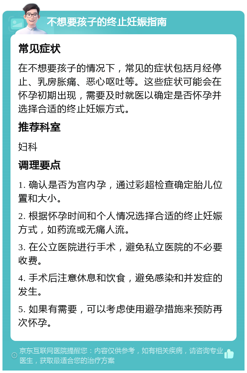 不想要孩子的终止妊娠指南 常见症状 在不想要孩子的情况下，常见的症状包括月经停止、乳房胀痛、恶心呕吐等。这些症状可能会在怀孕初期出现，需要及时就医以确定是否怀孕并选择合适的终止妊娠方式。 推荐科室 妇科 调理要点 1. 确认是否为宫内孕，通过彩超检查确定胎儿位置和大小。 2. 根据怀孕时间和个人情况选择合适的终止妊娠方式，如药流或无痛人流。 3. 在公立医院进行手术，避免私立医院的不必要收费。 4. 手术后注意休息和饮食，避免感染和并发症的发生。 5. 如果有需要，可以考虑使用避孕措施来预防再次怀孕。