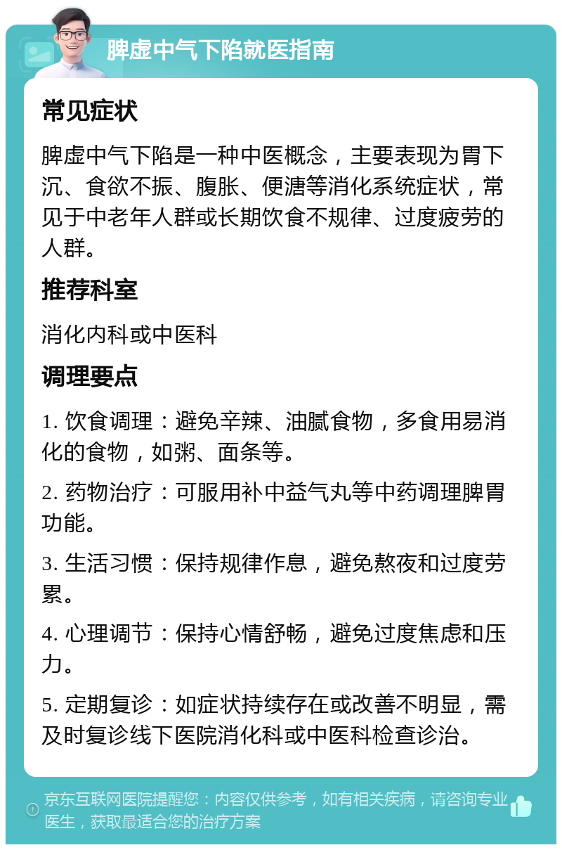 脾虚中气下陷就医指南 常见症状 脾虚中气下陷是一种中医概念，主要表现为胃下沉、食欲不振、腹胀、便溏等消化系统症状，常见于中老年人群或长期饮食不规律、过度疲劳的人群。 推荐科室 消化内科或中医科 调理要点 1. 饮食调理：避免辛辣、油腻食物，多食用易消化的食物，如粥、面条等。 2. 药物治疗：可服用补中益气丸等中药调理脾胃功能。 3. 生活习惯：保持规律作息，避免熬夜和过度劳累。 4. 心理调节：保持心情舒畅，避免过度焦虑和压力。 5. 定期复诊：如症状持续存在或改善不明显，需及时复诊线下医院消化科或中医科检查诊治。