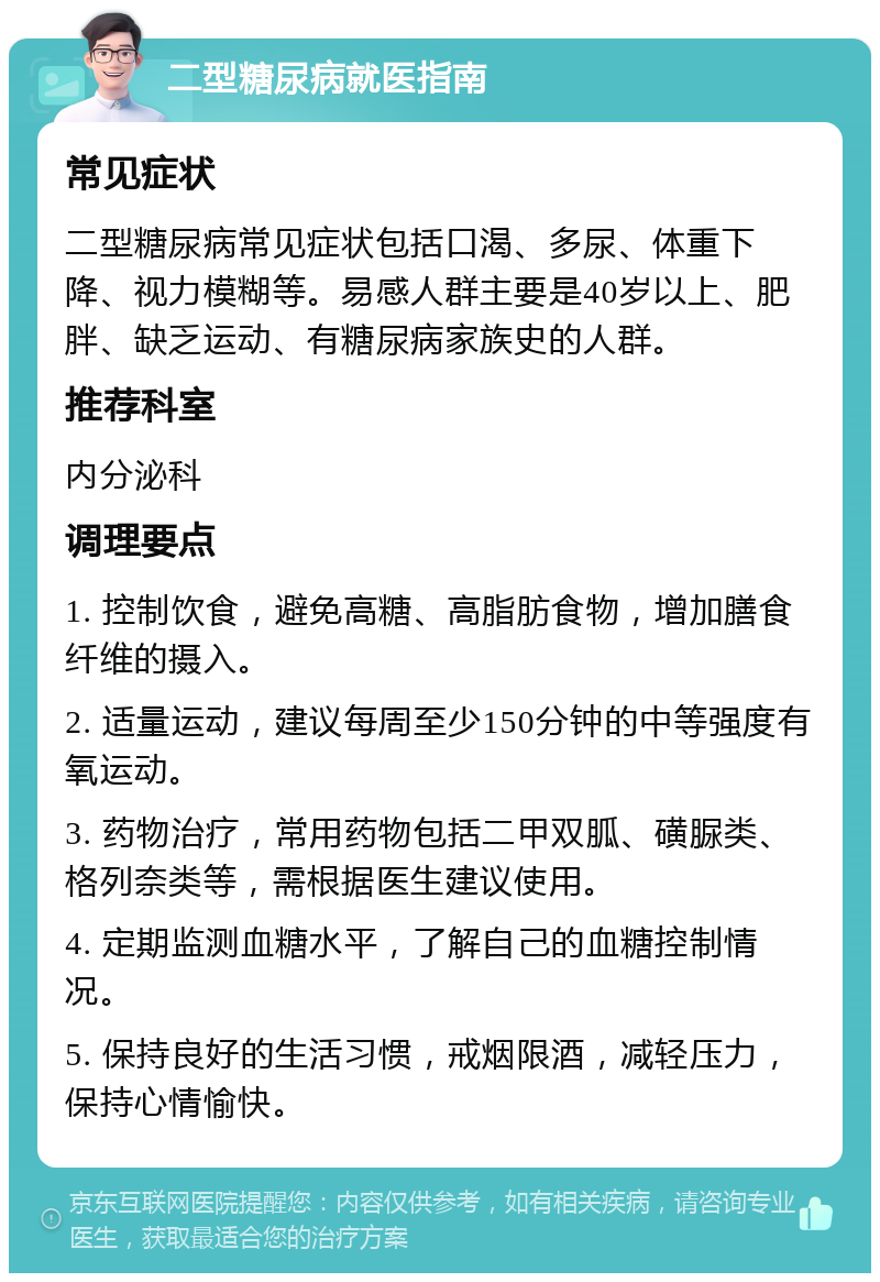 二型糖尿病就医指南 常见症状 二型糖尿病常见症状包括口渴、多尿、体重下降、视力模糊等。易感人群主要是40岁以上、肥胖、缺乏运动、有糖尿病家族史的人群。 推荐科室 内分泌科 调理要点 1. 控制饮食，避免高糖、高脂肪食物，增加膳食纤维的摄入。 2. 适量运动，建议每周至少150分钟的中等强度有氧运动。 3. 药物治疗，常用药物包括二甲双胍、磺脲类、格列奈类等，需根据医生建议使用。 4. 定期监测血糖水平，了解自己的血糖控制情况。 5. 保持良好的生活习惯，戒烟限酒，减轻压力，保持心情愉快。