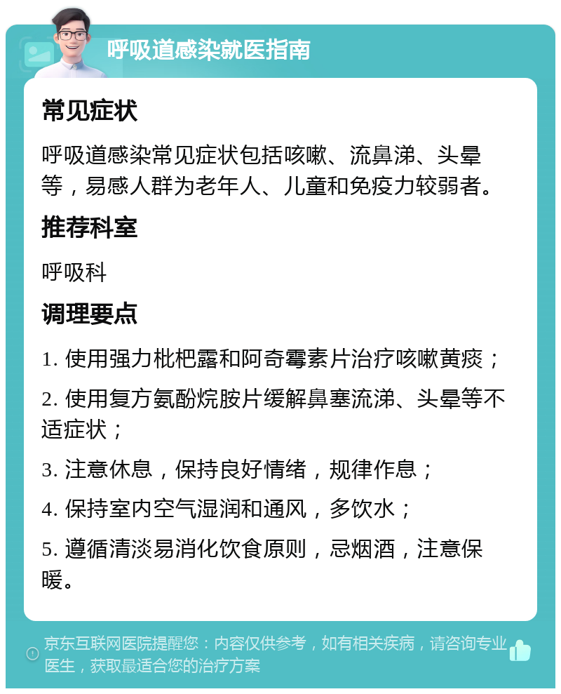 呼吸道感染就医指南 常见症状 呼吸道感染常见症状包括咳嗽、流鼻涕、头晕等，易感人群为老年人、儿童和免疫力较弱者。 推荐科室 呼吸科 调理要点 1. 使用强力枇杷露和阿奇霉素片治疗咳嗽黄痰； 2. 使用复方氨酚烷胺片缓解鼻塞流涕、头晕等不适症状； 3. 注意休息，保持良好情绪，规律作息； 4. 保持室内空气湿润和通风，多饮水； 5. 遵循清淡易消化饮食原则，忌烟酒，注意保暖。