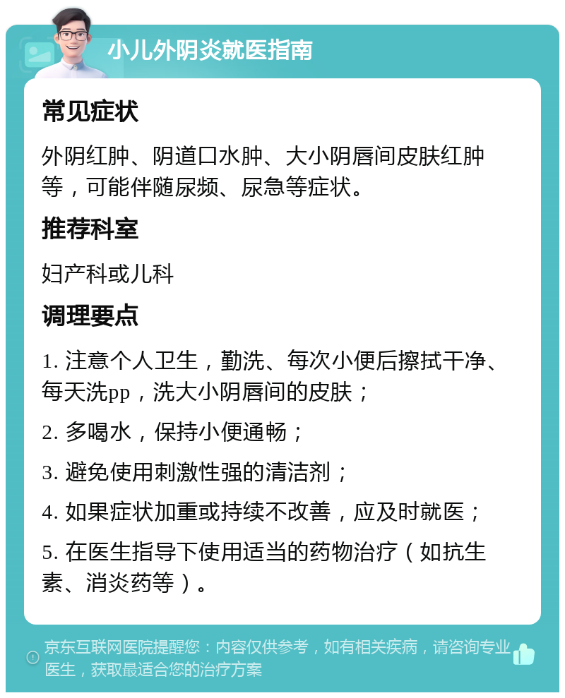 小儿外阴炎就医指南 常见症状 外阴红肿、阴道口水肿、大小阴唇间皮肤红肿等，可能伴随尿频、尿急等症状。 推荐科室 妇产科或儿科 调理要点 1. 注意个人卫生，勤洗、每次小便后擦拭干净、每天洗pp，洗大小阴唇间的皮肤； 2. 多喝水，保持小便通畅； 3. 避免使用刺激性强的清洁剂； 4. 如果症状加重或持续不改善，应及时就医； 5. 在医生指导下使用适当的药物治疗（如抗生素、消炎药等）。