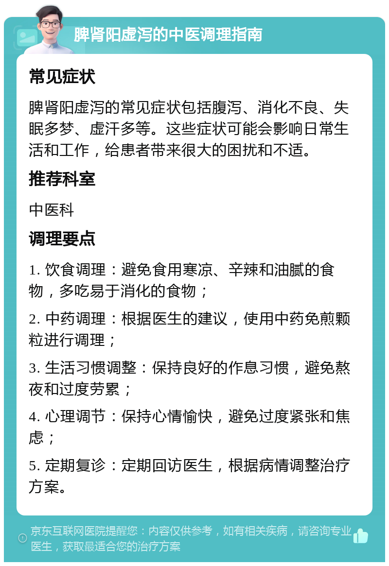 脾肾阳虚泻的中医调理指南 常见症状 脾肾阳虚泻的常见症状包括腹泻、消化不良、失眠多梦、虚汗多等。这些症状可能会影响日常生活和工作，给患者带来很大的困扰和不适。 推荐科室 中医科 调理要点 1. 饮食调理：避免食用寒凉、辛辣和油腻的食物，多吃易于消化的食物； 2. 中药调理：根据医生的建议，使用中药免煎颗粒进行调理； 3. 生活习惯调整：保持良好的作息习惯，避免熬夜和过度劳累； 4. 心理调节：保持心情愉快，避免过度紧张和焦虑； 5. 定期复诊：定期回访医生，根据病情调整治疗方案。