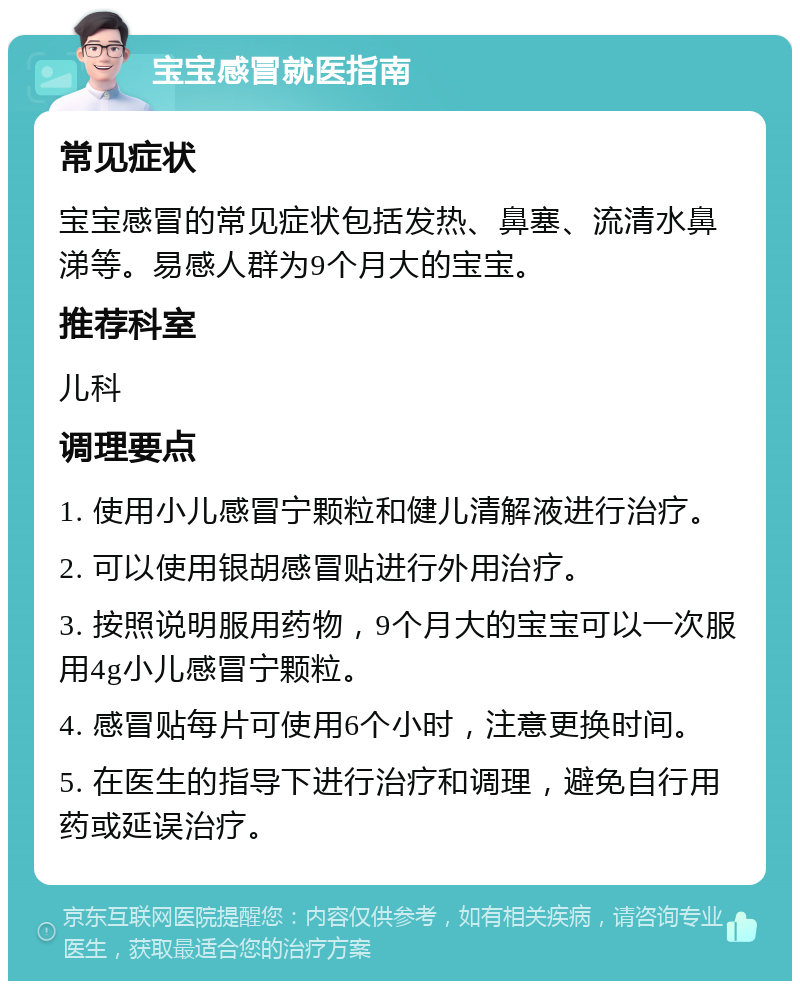 宝宝感冒就医指南 常见症状 宝宝感冒的常见症状包括发热、鼻塞、流清水鼻涕等。易感人群为9个月大的宝宝。 推荐科室 儿科 调理要点 1. 使用小儿感冒宁颗粒和健儿清解液进行治疗。 2. 可以使用银胡感冒贴进行外用治疗。 3. 按照说明服用药物，9个月大的宝宝可以一次服用4g小儿感冒宁颗粒。 4. 感冒贴每片可使用6个小时，注意更换时间。 5. 在医生的指导下进行治疗和调理，避免自行用药或延误治疗。