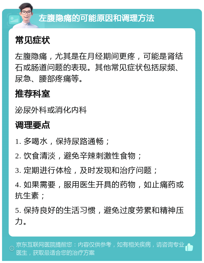 左腹隐痛的可能原因和调理方法 常见症状 左腹隐痛，尤其是在月经期间更疼，可能是肾结石或肠道问题的表现。其他常见症状包括尿频、尿急、腰部疼痛等。 推荐科室 泌尿外科或消化内科 调理要点 1. 多喝水，保持尿路通畅； 2. 饮食清淡，避免辛辣刺激性食物； 3. 定期进行体检，及时发现和治疗问题； 4. 如果需要，服用医生开具的药物，如止痛药或抗生素； 5. 保持良好的生活习惯，避免过度劳累和精神压力。