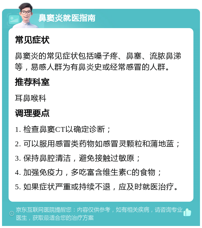 鼻窦炎就医指南 常见症状 鼻窦炎的常见症状包括嗓子疼、鼻塞、流脓鼻涕等，易感人群为有鼻炎史或经常感冒的人群。 推荐科室 耳鼻喉科 调理要点 1. 检查鼻窦CT以确定诊断； 2. 可以服用感冒类药物如感冒灵颗粒和蒲地蓝； 3. 保持鼻腔清洁，避免接触过敏原； 4. 加强免疫力，多吃富含维生素C的食物； 5. 如果症状严重或持续不退，应及时就医治疗。