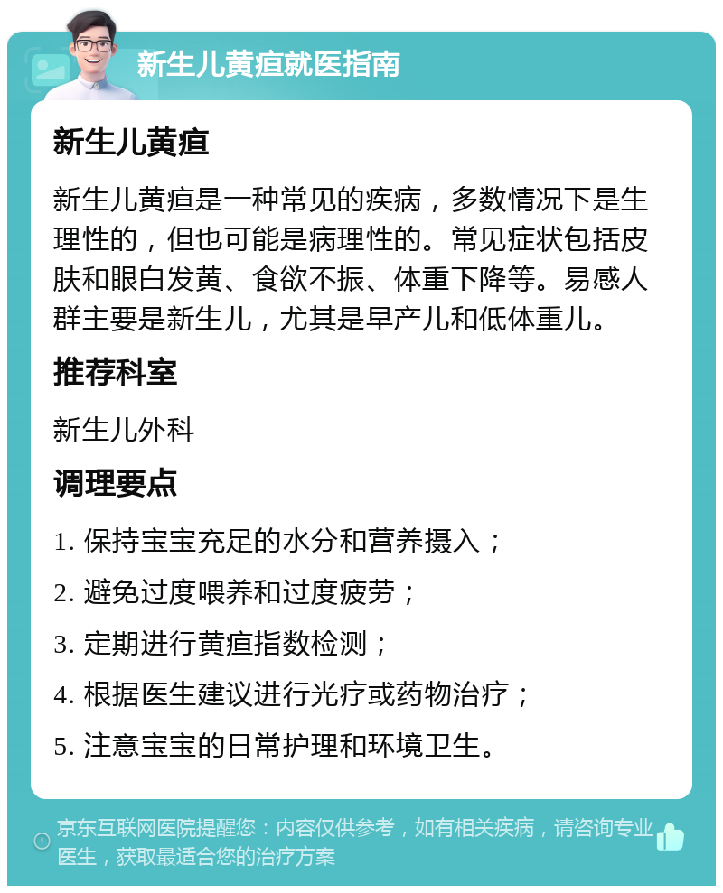 新生儿黄疸就医指南 新生儿黄疸 新生儿黄疸是一种常见的疾病，多数情况下是生理性的，但也可能是病理性的。常见症状包括皮肤和眼白发黄、食欲不振、体重下降等。易感人群主要是新生儿，尤其是早产儿和低体重儿。 推荐科室 新生儿外科 调理要点 1. 保持宝宝充足的水分和营养摄入； 2. 避免过度喂养和过度疲劳； 3. 定期进行黄疸指数检测； 4. 根据医生建议进行光疗或药物治疗； 5. 注意宝宝的日常护理和环境卫生。