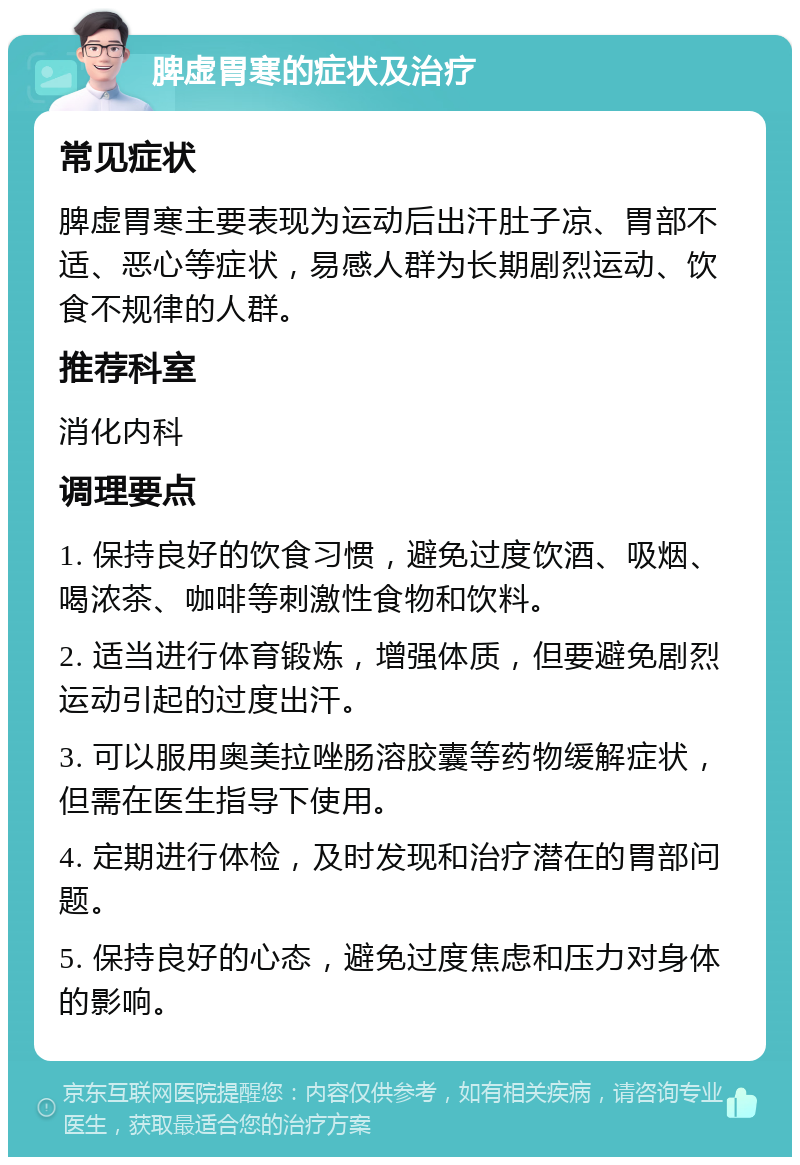 脾虚胃寒的症状及治疗 常见症状 脾虚胃寒主要表现为运动后出汗肚子凉、胃部不适、恶心等症状，易感人群为长期剧烈运动、饮食不规律的人群。 推荐科室 消化内科 调理要点 1. 保持良好的饮食习惯，避免过度饮酒、吸烟、喝浓茶、咖啡等刺激性食物和饮料。 2. 适当进行体育锻炼，增强体质，但要避免剧烈运动引起的过度出汗。 3. 可以服用奥美拉唑肠溶胶囊等药物缓解症状，但需在医生指导下使用。 4. 定期进行体检，及时发现和治疗潜在的胃部问题。 5. 保持良好的心态，避免过度焦虑和压力对身体的影响。