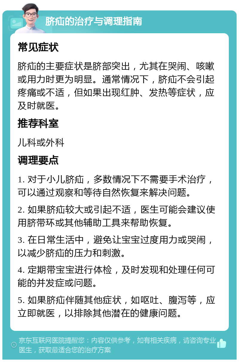 脐疝的治疗与调理指南 常见症状 脐疝的主要症状是脐部突出，尤其在哭闹、咳嗽或用力时更为明显。通常情况下，脐疝不会引起疼痛或不适，但如果出现红肿、发热等症状，应及时就医。 推荐科室 儿科或外科 调理要点 1. 对于小儿脐疝，多数情况下不需要手术治疗，可以通过观察和等待自然恢复来解决问题。 2. 如果脐疝较大或引起不适，医生可能会建议使用脐带环或其他辅助工具来帮助恢复。 3. 在日常生活中，避免让宝宝过度用力或哭闹，以减少脐疝的压力和刺激。 4. 定期带宝宝进行体检，及时发现和处理任何可能的并发症或问题。 5. 如果脐疝伴随其他症状，如呕吐、腹泻等，应立即就医，以排除其他潜在的健康问题。