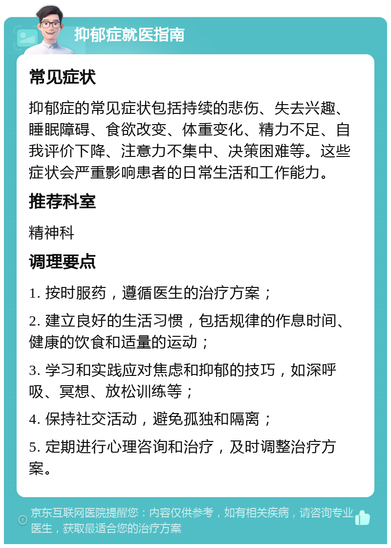 抑郁症就医指南 常见症状 抑郁症的常见症状包括持续的悲伤、失去兴趣、睡眠障碍、食欲改变、体重变化、精力不足、自我评价下降、注意力不集中、决策困难等。这些症状会严重影响患者的日常生活和工作能力。 推荐科室 精神科 调理要点 1. 按时服药，遵循医生的治疗方案； 2. 建立良好的生活习惯，包括规律的作息时间、健康的饮食和适量的运动； 3. 学习和实践应对焦虑和抑郁的技巧，如深呼吸、冥想、放松训练等； 4. 保持社交活动，避免孤独和隔离； 5. 定期进行心理咨询和治疗，及时调整治疗方案。