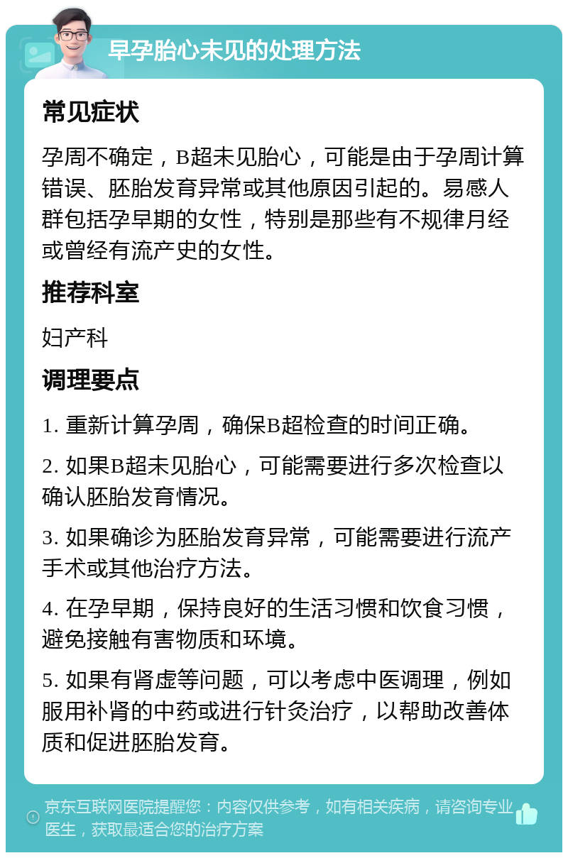 早孕胎心未见的处理方法 常见症状 孕周不确定，B超未见胎心，可能是由于孕周计算错误、胚胎发育异常或其他原因引起的。易感人群包括孕早期的女性，特别是那些有不规律月经或曾经有流产史的女性。 推荐科室 妇产科 调理要点 1. 重新计算孕周，确保B超检查的时间正确。 2. 如果B超未见胎心，可能需要进行多次检查以确认胚胎发育情况。 3. 如果确诊为胚胎发育异常，可能需要进行流产手术或其他治疗方法。 4. 在孕早期，保持良好的生活习惯和饮食习惯，避免接触有害物质和环境。 5. 如果有肾虚等问题，可以考虑中医调理，例如服用补肾的中药或进行针灸治疗，以帮助改善体质和促进胚胎发育。