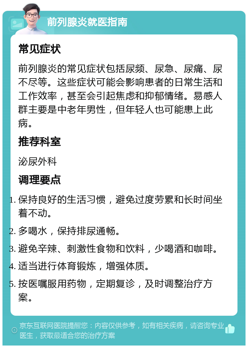 前列腺炎就医指南 常见症状 前列腺炎的常见症状包括尿频、尿急、尿痛、尿不尽等。这些症状可能会影响患者的日常生活和工作效率，甚至会引起焦虑和抑郁情绪。易感人群主要是中老年男性，但年轻人也可能患上此病。 推荐科室 泌尿外科 调理要点 保持良好的生活习惯，避免过度劳累和长时间坐着不动。 多喝水，保持排尿通畅。 避免辛辣、刺激性食物和饮料，少喝酒和咖啡。 适当进行体育锻炼，增强体质。 按医嘱服用药物，定期复诊，及时调整治疗方案。