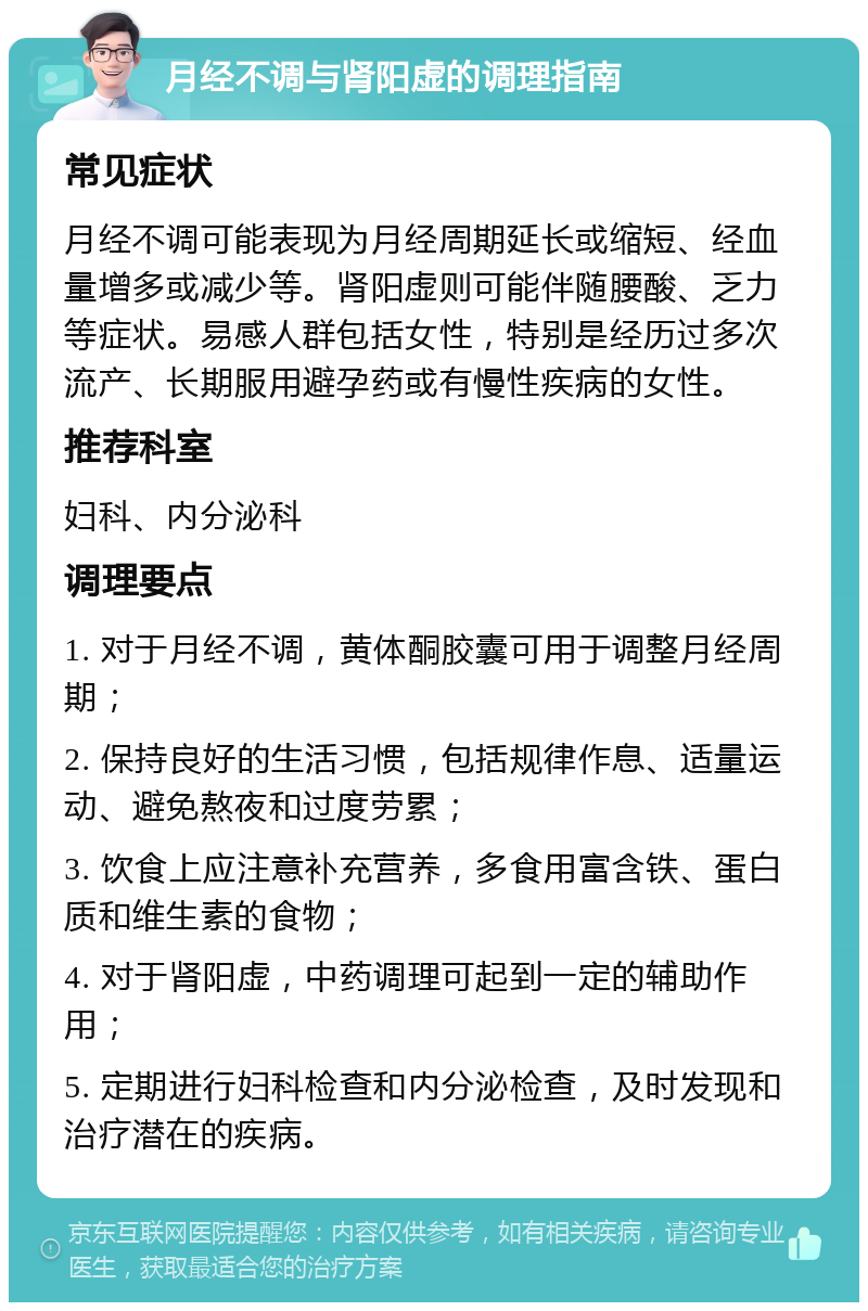 月经不调与肾阳虚的调理指南 常见症状 月经不调可能表现为月经周期延长或缩短、经血量增多或减少等。肾阳虚则可能伴随腰酸、乏力等症状。易感人群包括女性，特别是经历过多次流产、长期服用避孕药或有慢性疾病的女性。 推荐科室 妇科、内分泌科 调理要点 1. 对于月经不调，黄体酮胶囊可用于调整月经周期； 2. 保持良好的生活习惯，包括规律作息、适量运动、避免熬夜和过度劳累； 3. 饮食上应注意补充营养，多食用富含铁、蛋白质和维生素的食物； 4. 对于肾阳虚，中药调理可起到一定的辅助作用； 5. 定期进行妇科检查和内分泌检查，及时发现和治疗潜在的疾病。