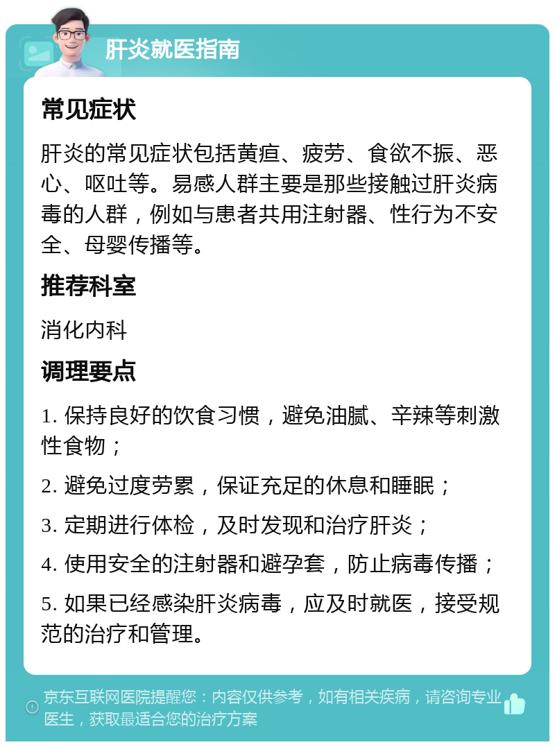 肝炎就医指南 常见症状 肝炎的常见症状包括黄疸、疲劳、食欲不振、恶心、呕吐等。易感人群主要是那些接触过肝炎病毒的人群，例如与患者共用注射器、性行为不安全、母婴传播等。 推荐科室 消化内科 调理要点 1. 保持良好的饮食习惯，避免油腻、辛辣等刺激性食物； 2. 避免过度劳累，保证充足的休息和睡眠； 3. 定期进行体检，及时发现和治疗肝炎； 4. 使用安全的注射器和避孕套，防止病毒传播； 5. 如果已经感染肝炎病毒，应及时就医，接受规范的治疗和管理。