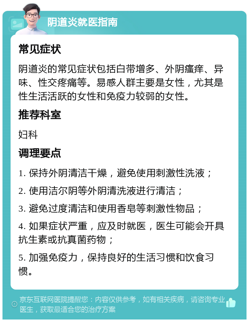 阴道炎就医指南 常见症状 阴道炎的常见症状包括白带增多、外阴瘙痒、异味、性交疼痛等。易感人群主要是女性，尤其是性生活活跃的女性和免疫力较弱的女性。 推荐科室 妇科 调理要点 1. 保持外阴清洁干燥，避免使用刺激性洗液； 2. 使用洁尔阴等外阴清洗液进行清洁； 3. 避免过度清洁和使用香皂等刺激性物品； 4. 如果症状严重，应及时就医，医生可能会开具抗生素或抗真菌药物； 5. 加强免疫力，保持良好的生活习惯和饮食习惯。