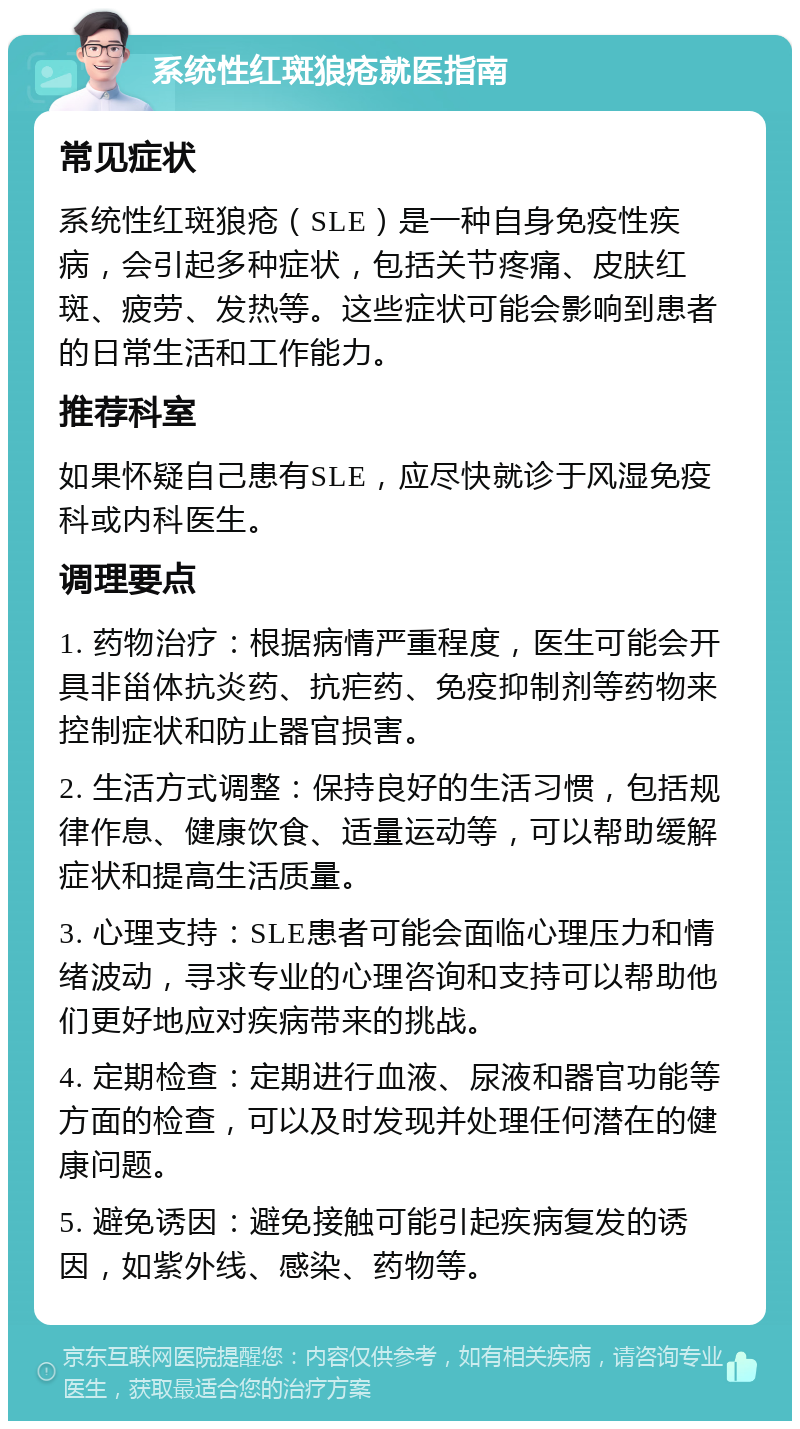 系统性红斑狼疮就医指南 常见症状 系统性红斑狼疮（SLE）是一种自身免疫性疾病，会引起多种症状，包括关节疼痛、皮肤红斑、疲劳、发热等。这些症状可能会影响到患者的日常生活和工作能力。 推荐科室 如果怀疑自己患有SLE，应尽快就诊于风湿免疫科或内科医生。 调理要点 1. 药物治疗：根据病情严重程度，医生可能会开具非甾体抗炎药、抗疟药、免疫抑制剂等药物来控制症状和防止器官损害。 2. 生活方式调整：保持良好的生活习惯，包括规律作息、健康饮食、适量运动等，可以帮助缓解症状和提高生活质量。 3. 心理支持：SLE患者可能会面临心理压力和情绪波动，寻求专业的心理咨询和支持可以帮助他们更好地应对疾病带来的挑战。 4. 定期检查：定期进行血液、尿液和器官功能等方面的检查，可以及时发现并处理任何潜在的健康问题。 5. 避免诱因：避免接触可能引起疾病复发的诱因，如紫外线、感染、药物等。