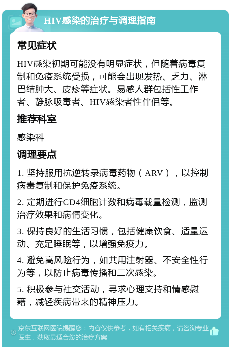 HIV感染的治疗与调理指南 常见症状 HIV感染初期可能没有明显症状，但随着病毒复制和免疫系统受损，可能会出现发热、乏力、淋巴结肿大、皮疹等症状。易感人群包括性工作者、静脉吸毒者、HIV感染者性伴侣等。 推荐科室 感染科 调理要点 1. 坚持服用抗逆转录病毒药物（ARV），以控制病毒复制和保护免疫系统。 2. 定期进行CD4细胞计数和病毒载量检测，监测治疗效果和病情变化。 3. 保持良好的生活习惯，包括健康饮食、适量运动、充足睡眠等，以增强免疫力。 4. 避免高风险行为，如共用注射器、不安全性行为等，以防止病毒传播和二次感染。 5. 积极参与社交活动，寻求心理支持和情感慰藉，减轻疾病带来的精神压力。