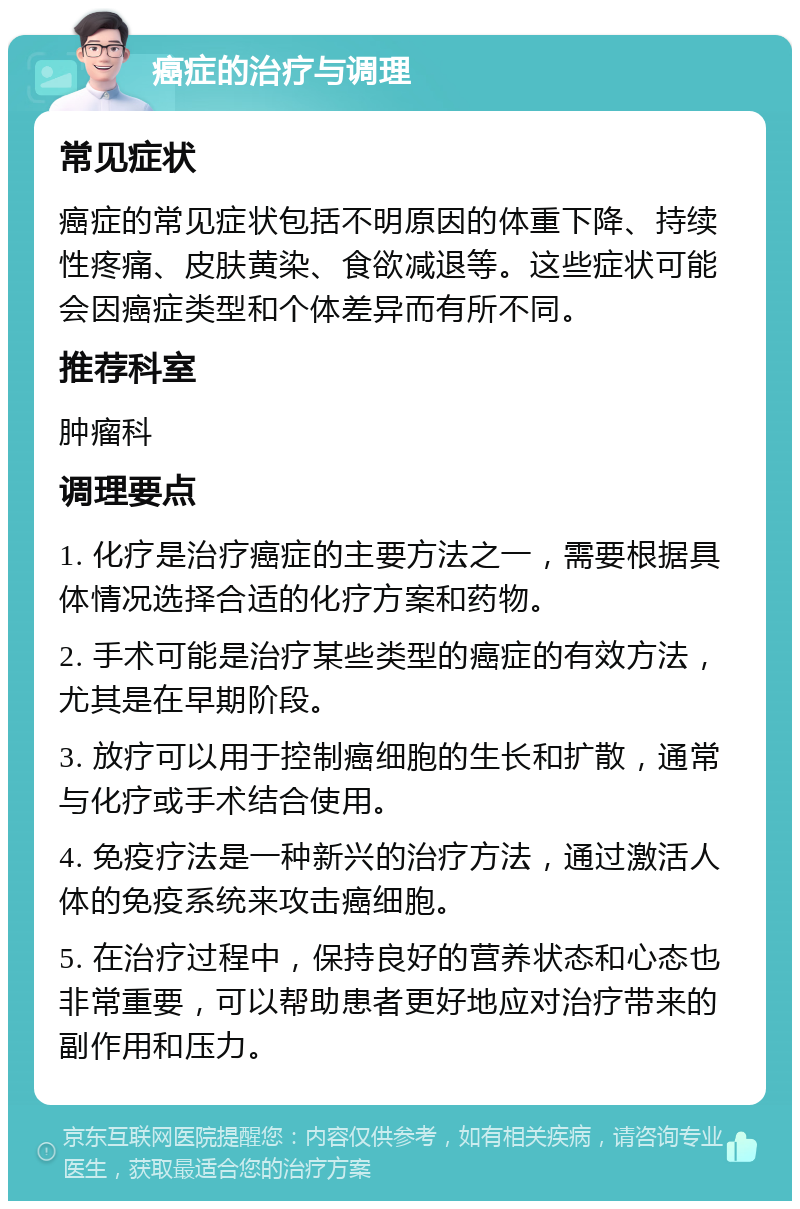 癌症的治疗与调理 常见症状 癌症的常见症状包括不明原因的体重下降、持续性疼痛、皮肤黄染、食欲减退等。这些症状可能会因癌症类型和个体差异而有所不同。 推荐科室 肿瘤科 调理要点 1. 化疗是治疗癌症的主要方法之一，需要根据具体情况选择合适的化疗方案和药物。 2. 手术可能是治疗某些类型的癌症的有效方法，尤其是在早期阶段。 3. 放疗可以用于控制癌细胞的生长和扩散，通常与化疗或手术结合使用。 4. 免疫疗法是一种新兴的治疗方法，通过激活人体的免疫系统来攻击癌细胞。 5. 在治疗过程中，保持良好的营养状态和心态也非常重要，可以帮助患者更好地应对治疗带来的副作用和压力。