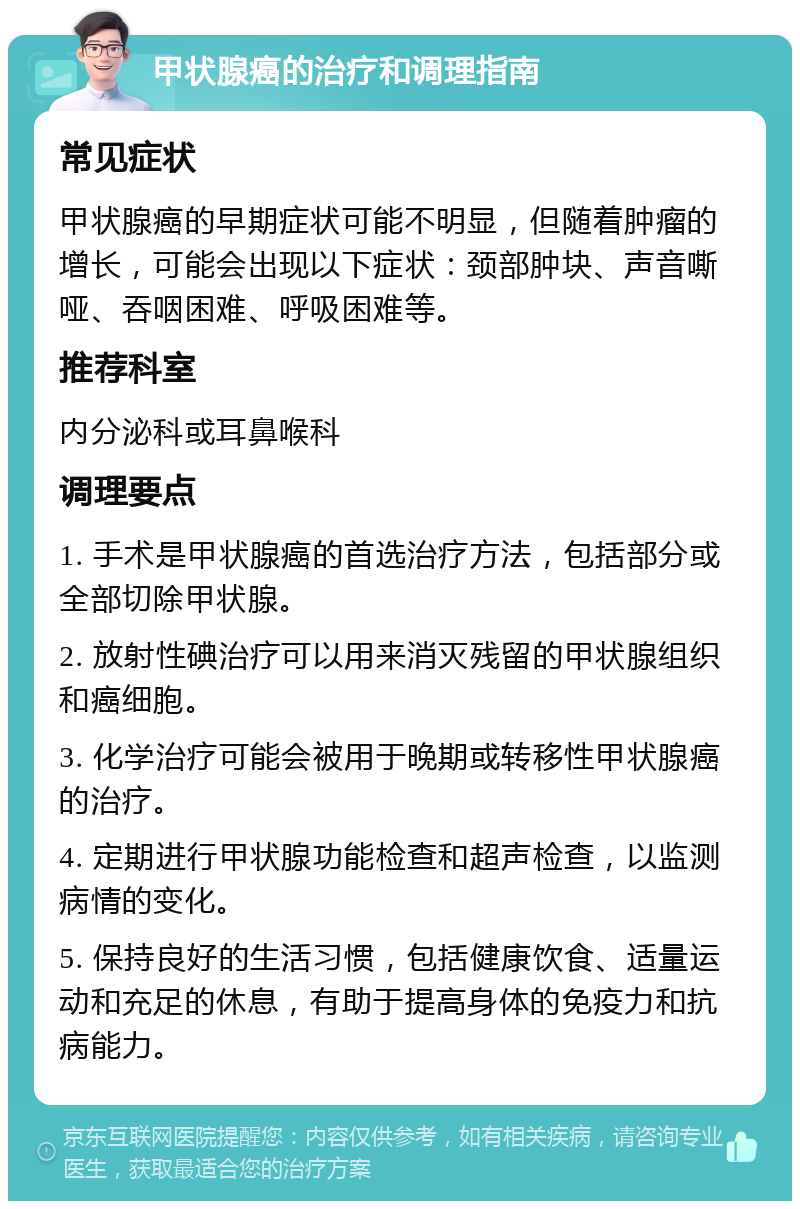 甲状腺癌的治疗和调理指南 常见症状 甲状腺癌的早期症状可能不明显，但随着肿瘤的增长，可能会出现以下症状：颈部肿块、声音嘶哑、吞咽困难、呼吸困难等。 推荐科室 内分泌科或耳鼻喉科 调理要点 1. 手术是甲状腺癌的首选治疗方法，包括部分或全部切除甲状腺。 2. 放射性碘治疗可以用来消灭残留的甲状腺组织和癌细胞。 3. 化学治疗可能会被用于晚期或转移性甲状腺癌的治疗。 4. 定期进行甲状腺功能检查和超声检查，以监测病情的变化。 5. 保持良好的生活习惯，包括健康饮食、适量运动和充足的休息，有助于提高身体的免疫力和抗病能力。