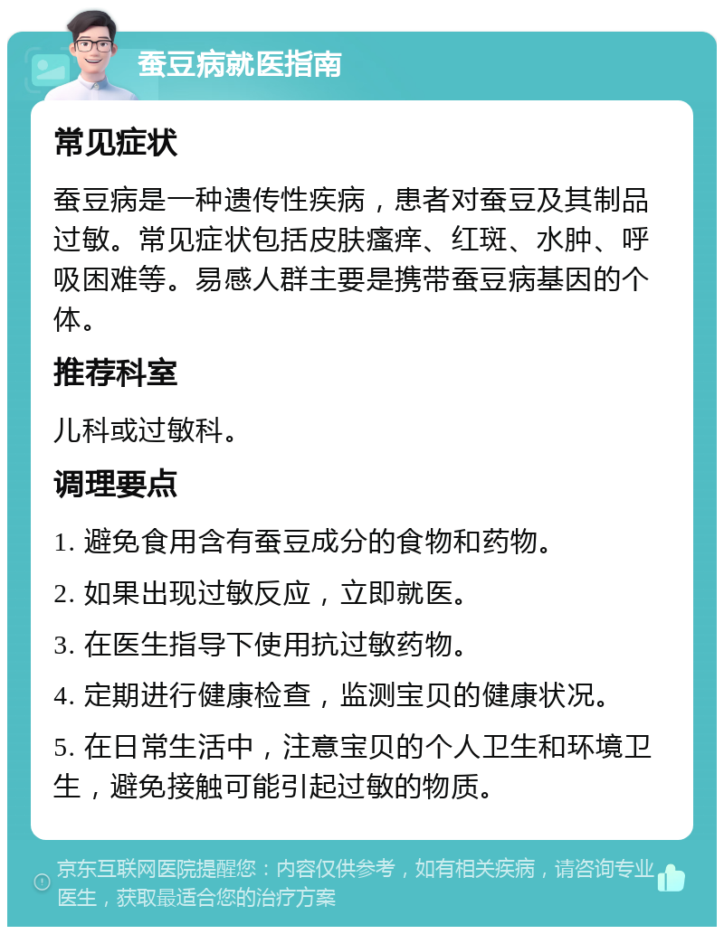 蚕豆病就医指南 常见症状 蚕豆病是一种遗传性疾病，患者对蚕豆及其制品过敏。常见症状包括皮肤瘙痒、红斑、水肿、呼吸困难等。易感人群主要是携带蚕豆病基因的个体。 推荐科室 儿科或过敏科。 调理要点 1. 避免食用含有蚕豆成分的食物和药物。 2. 如果出现过敏反应，立即就医。 3. 在医生指导下使用抗过敏药物。 4. 定期进行健康检查，监测宝贝的健康状况。 5. 在日常生活中，注意宝贝的个人卫生和环境卫生，避免接触可能引起过敏的物质。