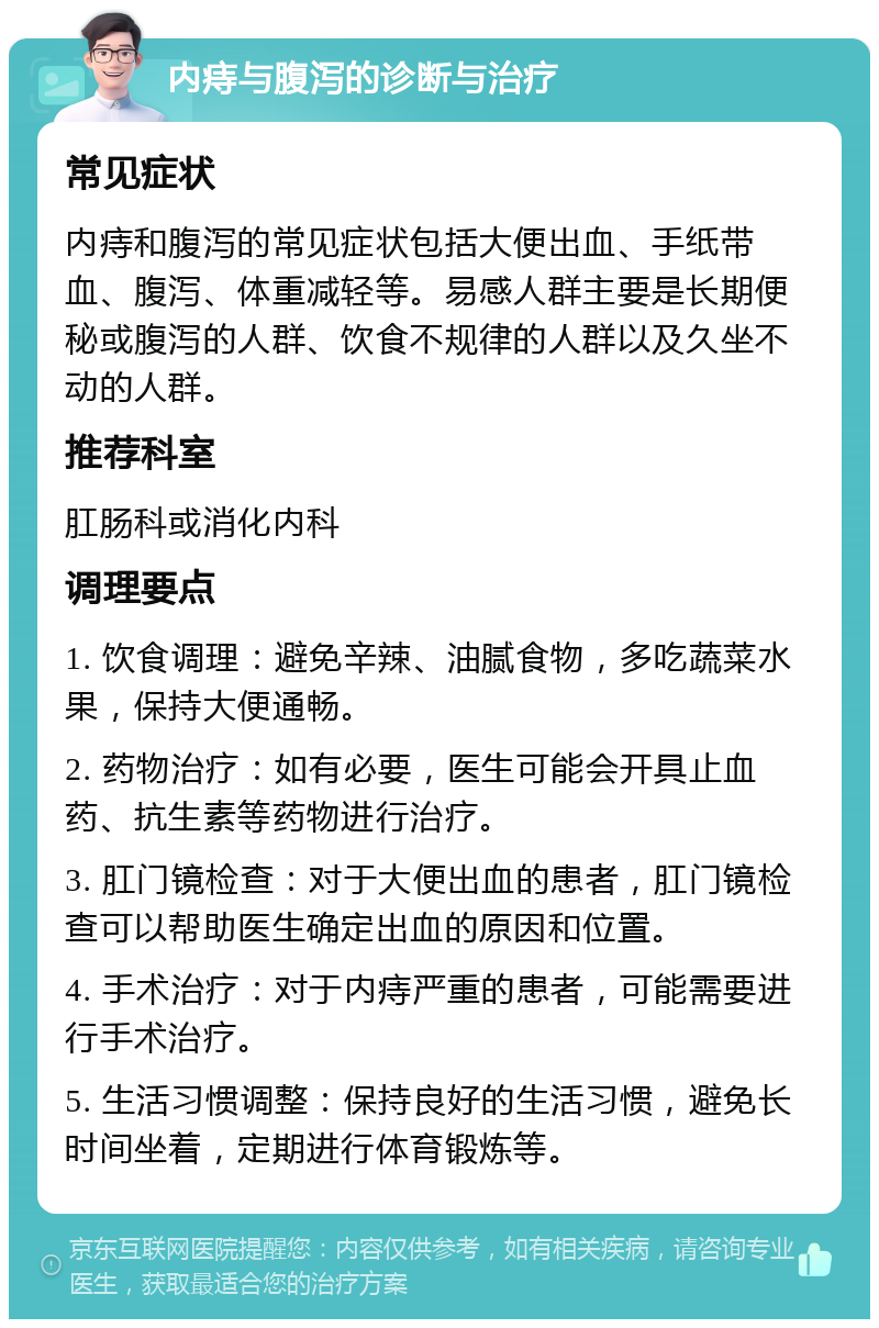 内痔与腹泻的诊断与治疗 常见症状 内痔和腹泻的常见症状包括大便出血、手纸带血、腹泻、体重减轻等。易感人群主要是长期便秘或腹泻的人群、饮食不规律的人群以及久坐不动的人群。 推荐科室 肛肠科或消化内科 调理要点 1. 饮食调理：避免辛辣、油腻食物，多吃蔬菜水果，保持大便通畅。 2. 药物治疗：如有必要，医生可能会开具止血药、抗生素等药物进行治疗。 3. 肛门镜检查：对于大便出血的患者，肛门镜检查可以帮助医生确定出血的原因和位置。 4. 手术治疗：对于内痔严重的患者，可能需要进行手术治疗。 5. 生活习惯调整：保持良好的生活习惯，避免长时间坐着，定期进行体育锻炼等。