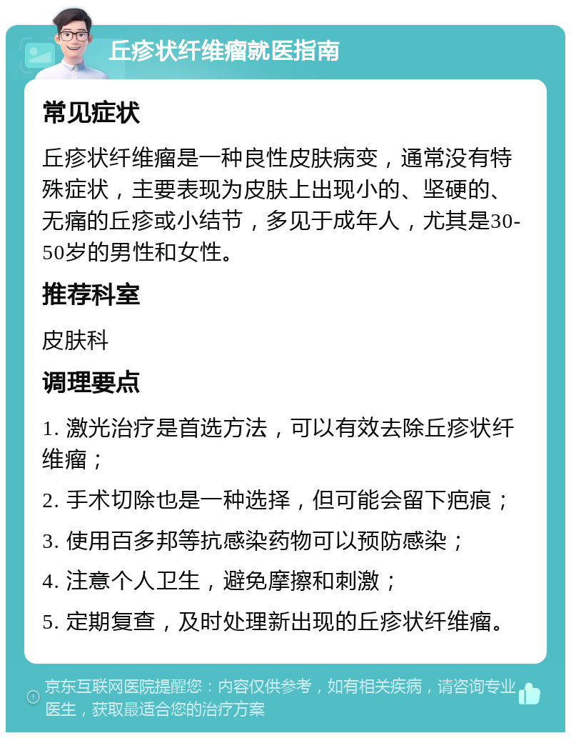 丘疹状纤维瘤就医指南 常见症状 丘疹状纤维瘤是一种良性皮肤病变，通常没有特殊症状，主要表现为皮肤上出现小的、坚硬的、无痛的丘疹或小结节，多见于成年人，尤其是30-50岁的男性和女性。 推荐科室 皮肤科 调理要点 1. 激光治疗是首选方法，可以有效去除丘疹状纤维瘤； 2. 手术切除也是一种选择，但可能会留下疤痕； 3. 使用百多邦等抗感染药物可以预防感染； 4. 注意个人卫生，避免摩擦和刺激； 5. 定期复查，及时处理新出现的丘疹状纤维瘤。