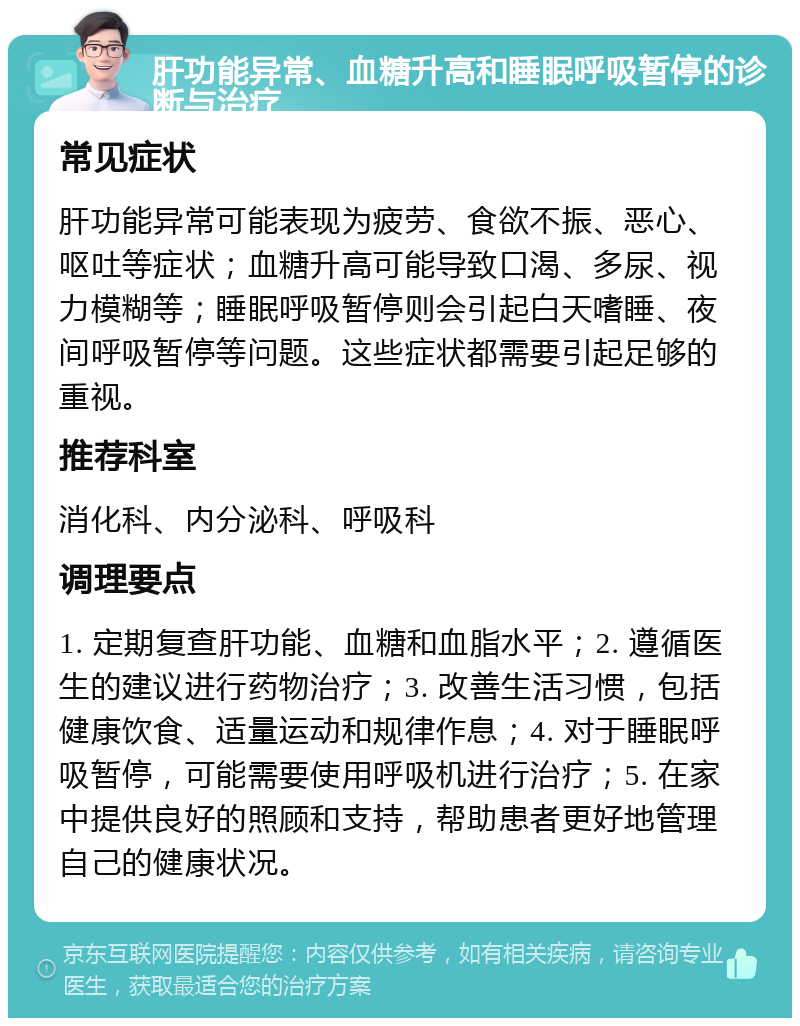 肝功能异常、血糖升高和睡眠呼吸暂停的诊断与治疗 常见症状 肝功能异常可能表现为疲劳、食欲不振、恶心、呕吐等症状；血糖升高可能导致口渴、多尿、视力模糊等；睡眠呼吸暂停则会引起白天嗜睡、夜间呼吸暂停等问题。这些症状都需要引起足够的重视。 推荐科室 消化科、内分泌科、呼吸科 调理要点 1. 定期复查肝功能、血糖和血脂水平；2. 遵循医生的建议进行药物治疗；3. 改善生活习惯，包括健康饮食、适量运动和规律作息；4. 对于睡眠呼吸暂停，可能需要使用呼吸机进行治疗；5. 在家中提供良好的照顾和支持，帮助患者更好地管理自己的健康状况。