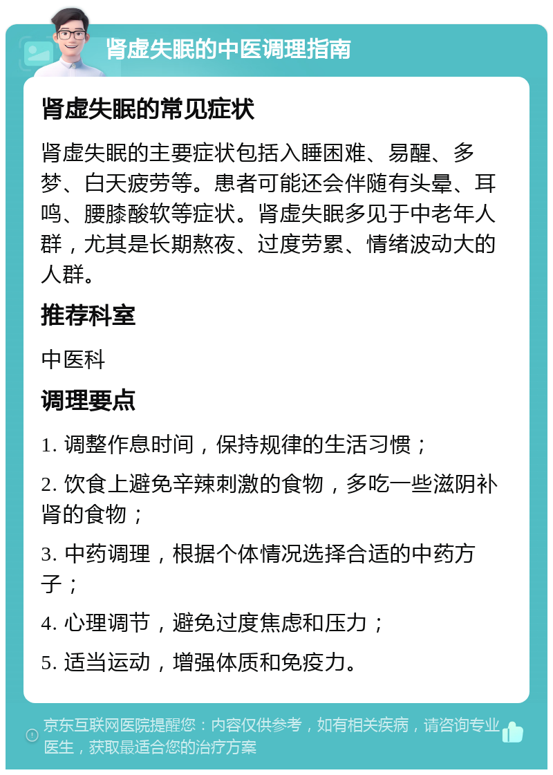 肾虚失眠的中医调理指南 肾虚失眠的常见症状 肾虚失眠的主要症状包括入睡困难、易醒、多梦、白天疲劳等。患者可能还会伴随有头晕、耳鸣、腰膝酸软等症状。肾虚失眠多见于中老年人群，尤其是长期熬夜、过度劳累、情绪波动大的人群。 推荐科室 中医科 调理要点 1. 调整作息时间，保持规律的生活习惯； 2. 饮食上避免辛辣刺激的食物，多吃一些滋阴补肾的食物； 3. 中药调理，根据个体情况选择合适的中药方子； 4. 心理调节，避免过度焦虑和压力； 5. 适当运动，增强体质和免疫力。