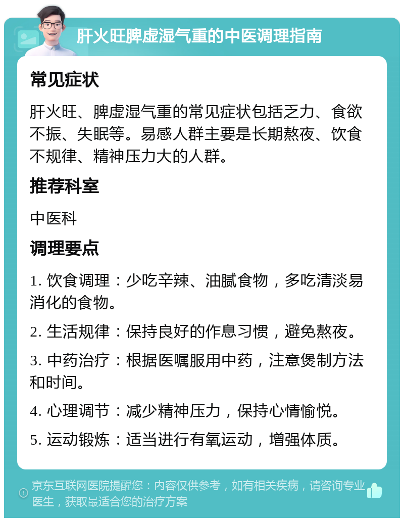 肝火旺脾虚湿气重的中医调理指南 常见症状 肝火旺、脾虚湿气重的常见症状包括乏力、食欲不振、失眠等。易感人群主要是长期熬夜、饮食不规律、精神压力大的人群。 推荐科室 中医科 调理要点 1. 饮食调理：少吃辛辣、油腻食物，多吃清淡易消化的食物。 2. 生活规律：保持良好的作息习惯，避免熬夜。 3. 中药治疗：根据医嘱服用中药，注意煲制方法和时间。 4. 心理调节：减少精神压力，保持心情愉悦。 5. 运动锻炼：适当进行有氧运动，增强体质。