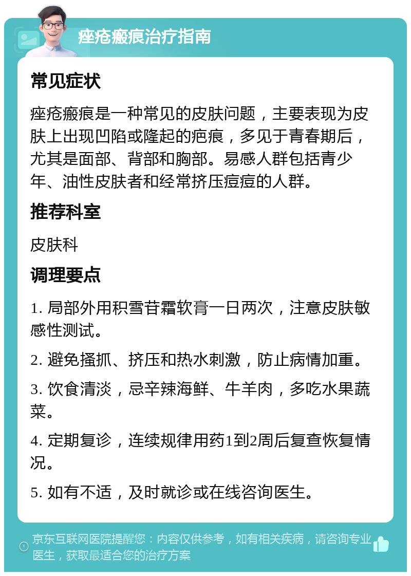 痤疮瘢痕治疗指南 常见症状 痤疮瘢痕是一种常见的皮肤问题，主要表现为皮肤上出现凹陷或隆起的疤痕，多见于青春期后，尤其是面部、背部和胸部。易感人群包括青少年、油性皮肤者和经常挤压痘痘的人群。 推荐科室 皮肤科 调理要点 1. 局部外用积雪苷霜软膏一日两次，注意皮肤敏感性测试。 2. 避免搔抓、挤压和热水刺激，防止病情加重。 3. 饮食清淡，忌辛辣海鲜、牛羊肉，多吃水果蔬菜。 4. 定期复诊，连续规律用药1到2周后复查恢复情况。 5. 如有不适，及时就诊或在线咨询医生。