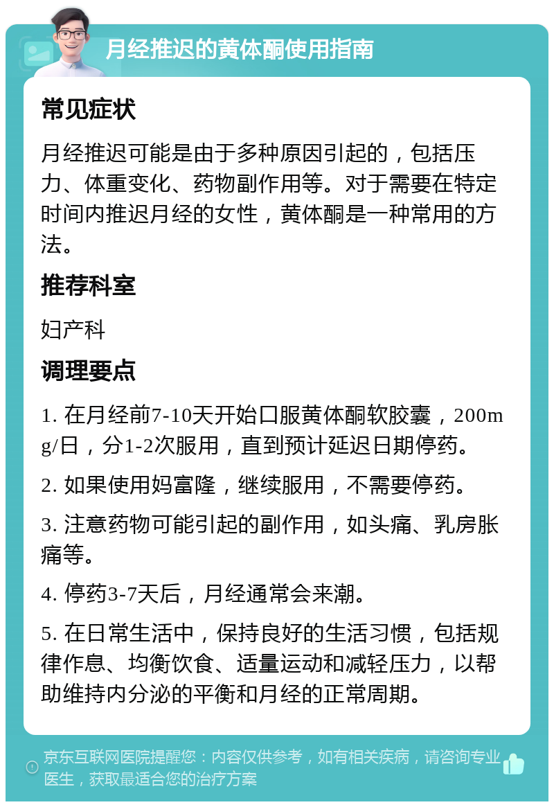 月经推迟的黄体酮使用指南 常见症状 月经推迟可能是由于多种原因引起的，包括压力、体重变化、药物副作用等。对于需要在特定时间内推迟月经的女性，黄体酮是一种常用的方法。 推荐科室 妇产科 调理要点 1. 在月经前7-10天开始口服黄体酮软胶囊，200mg/日，分1-2次服用，直到预计延迟日期停药。 2. 如果使用妈富隆，继续服用，不需要停药。 3. 注意药物可能引起的副作用，如头痛、乳房胀痛等。 4. 停药3-7天后，月经通常会来潮。 5. 在日常生活中，保持良好的生活习惯，包括规律作息、均衡饮食、适量运动和减轻压力，以帮助维持内分泌的平衡和月经的正常周期。