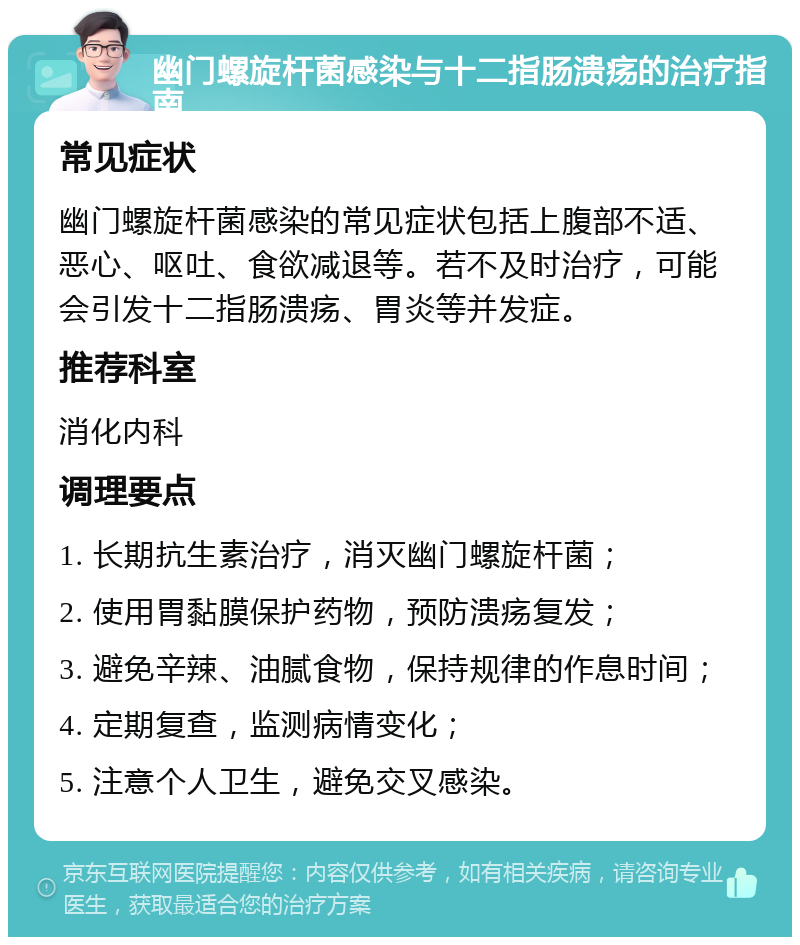 幽门螺旋杆菌感染与十二指肠溃疡的治疗指南 常见症状 幽门螺旋杆菌感染的常见症状包括上腹部不适、恶心、呕吐、食欲减退等。若不及时治疗，可能会引发十二指肠溃疡、胃炎等并发症。 推荐科室 消化内科 调理要点 1. 长期抗生素治疗，消灭幽门螺旋杆菌； 2. 使用胃黏膜保护药物，预防溃疡复发； 3. 避免辛辣、油腻食物，保持规律的作息时间； 4. 定期复查，监测病情变化； 5. 注意个人卫生，避免交叉感染。