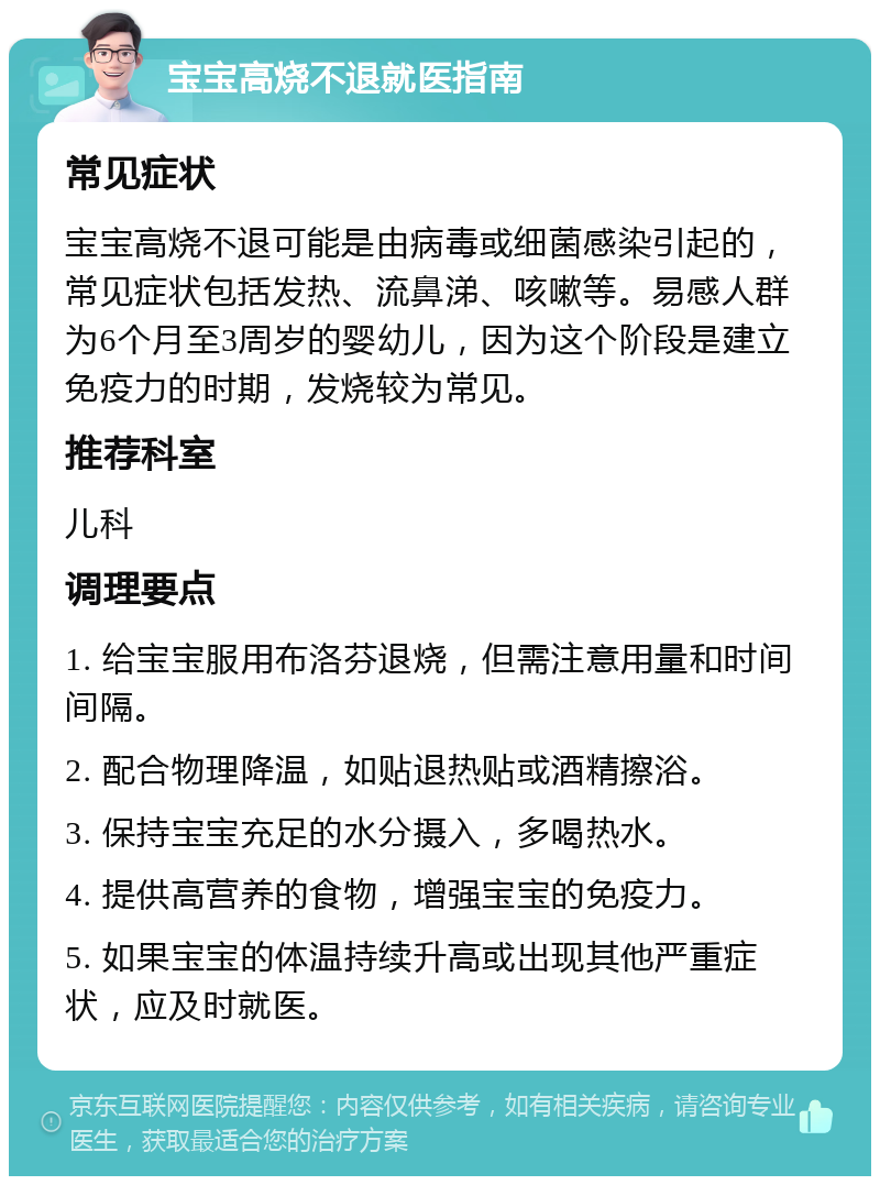 宝宝高烧不退就医指南 常见症状 宝宝高烧不退可能是由病毒或细菌感染引起的，常见症状包括发热、流鼻涕、咳嗽等。易感人群为6个月至3周岁的婴幼儿，因为这个阶段是建立免疫力的时期，发烧较为常见。 推荐科室 儿科 调理要点 1. 给宝宝服用布洛芬退烧，但需注意用量和时间间隔。 2. 配合物理降温，如贴退热贴或酒精擦浴。 3. 保持宝宝充足的水分摄入，多喝热水。 4. 提供高营养的食物，增强宝宝的免疫力。 5. 如果宝宝的体温持续升高或出现其他严重症状，应及时就医。