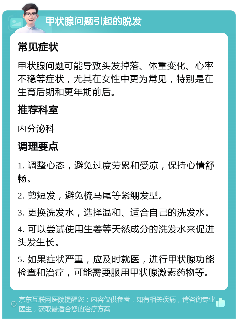 甲状腺问题引起的脱发 常见症状 甲状腺问题可能导致头发掉落、体重变化、心率不稳等症状，尤其在女性中更为常见，特别是在生育后期和更年期前后。 推荐科室 内分泌科 调理要点 1. 调整心态，避免过度劳累和受凉，保持心情舒畅。 2. 剪短发，避免梳马尾等紧绷发型。 3. 更换洗发水，选择温和、适合自己的洗发水。 4. 可以尝试使用生姜等天然成分的洗发水来促进头发生长。 5. 如果症状严重，应及时就医，进行甲状腺功能检查和治疗，可能需要服用甲状腺激素药物等。