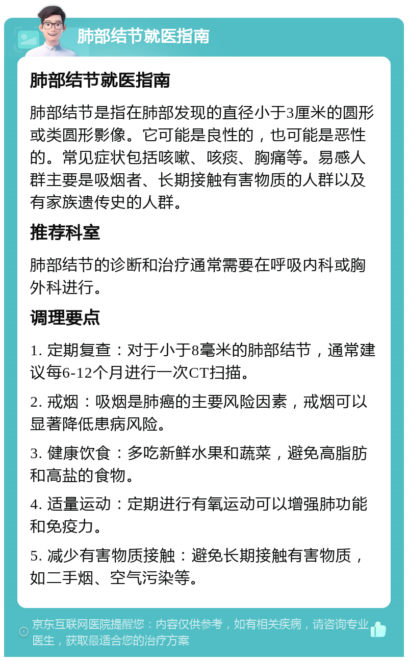 肺部结节就医指南 肺部结节就医指南 肺部结节是指在肺部发现的直径小于3厘米的圆形或类圆形影像。它可能是良性的，也可能是恶性的。常见症状包括咳嗽、咳痰、胸痛等。易感人群主要是吸烟者、长期接触有害物质的人群以及有家族遗传史的人群。 推荐科室 肺部结节的诊断和治疗通常需要在呼吸内科或胸外科进行。 调理要点 1. 定期复查：对于小于8毫米的肺部结节，通常建议每6-12个月进行一次CT扫描。 2. 戒烟：吸烟是肺癌的主要风险因素，戒烟可以显著降低患病风险。 3. 健康饮食：多吃新鲜水果和蔬菜，避免高脂肪和高盐的食物。 4. 适量运动：定期进行有氧运动可以增强肺功能和免疫力。 5. 减少有害物质接触：避免长期接触有害物质，如二手烟、空气污染等。