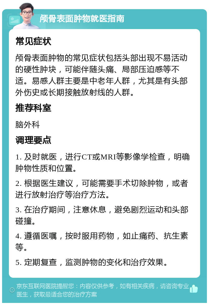 颅骨表面肿物就医指南 常见症状 颅骨表面肿物的常见症状包括头部出现不易活动的硬性肿块，可能伴随头痛、局部压迫感等不适。易感人群主要是中老年人群，尤其是有头部外伤史或长期接触放射线的人群。 推荐科室 脑外科 调理要点 1. 及时就医，进行CT或MRI等影像学检查，明确肿物性质和位置。 2. 根据医生建议，可能需要手术切除肿物，或者进行放射治疗等治疗方法。 3. 在治疗期间，注意休息，避免剧烈运动和头部碰撞。 4. 遵循医嘱，按时服用药物，如止痛药、抗生素等。 5. 定期复查，监测肿物的变化和治疗效果。