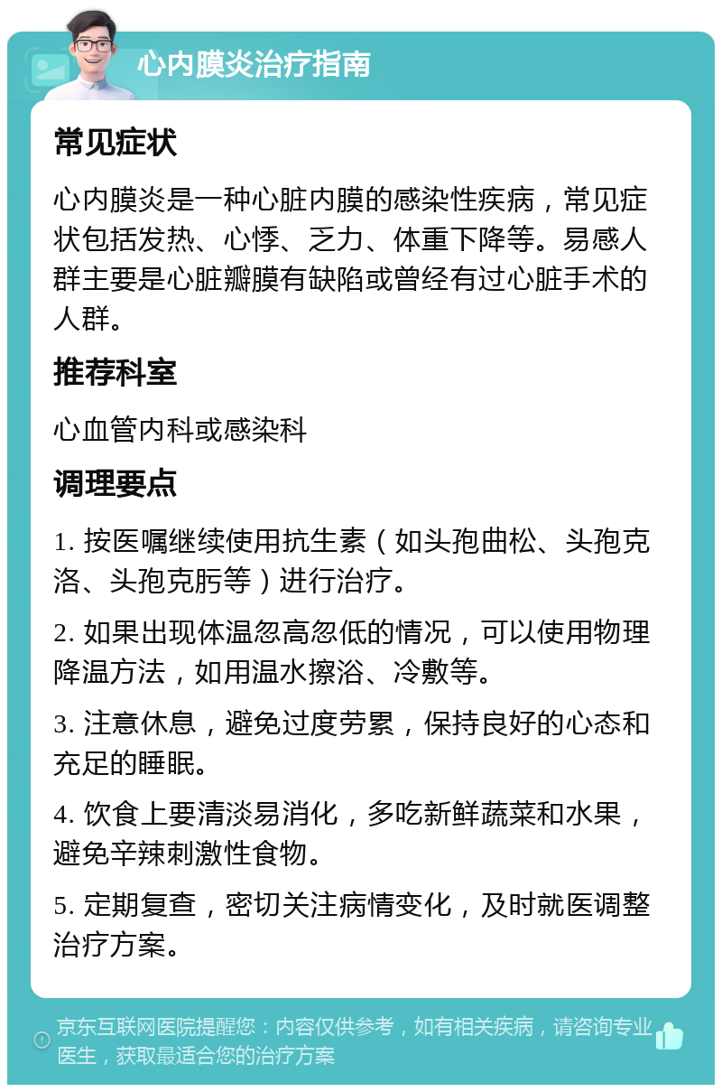 心内膜炎治疗指南 常见症状 心内膜炎是一种心脏内膜的感染性疾病，常见症状包括发热、心悸、乏力、体重下降等。易感人群主要是心脏瓣膜有缺陷或曾经有过心脏手术的人群。 推荐科室 心血管内科或感染科 调理要点 1. 按医嘱继续使用抗生素（如头孢曲松、头孢克洛、头孢克肟等）进行治疗。 2. 如果出现体温忽高忽低的情况，可以使用物理降温方法，如用温水擦浴、冷敷等。 3. 注意休息，避免过度劳累，保持良好的心态和充足的睡眠。 4. 饮食上要清淡易消化，多吃新鲜蔬菜和水果，避免辛辣刺激性食物。 5. 定期复查，密切关注病情变化，及时就医调整治疗方案。