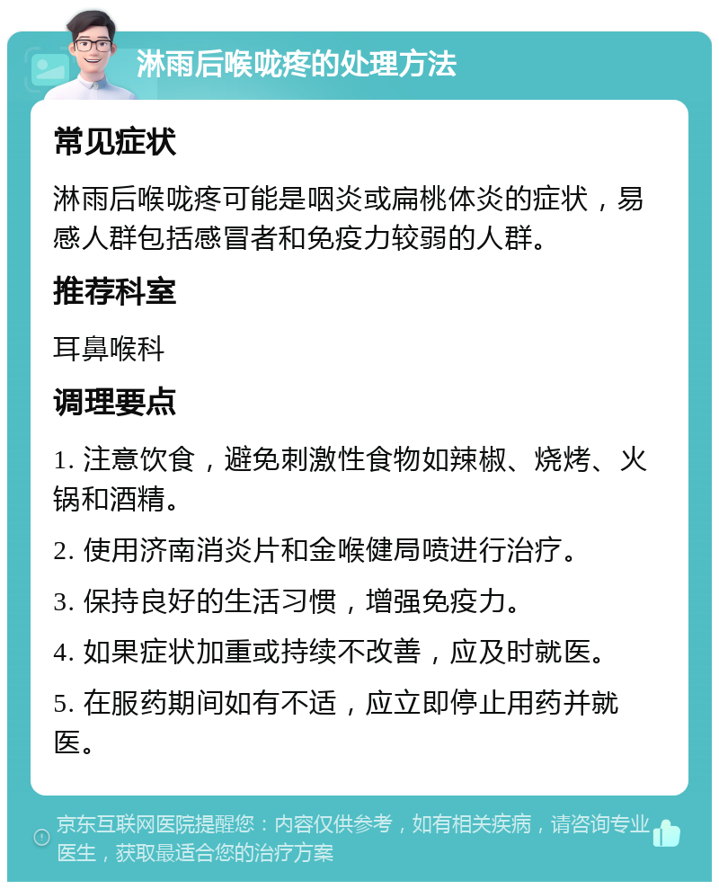 淋雨后喉咙疼的处理方法 常见症状 淋雨后喉咙疼可能是咽炎或扁桃体炎的症状，易感人群包括感冒者和免疫力较弱的人群。 推荐科室 耳鼻喉科 调理要点 1. 注意饮食，避免刺激性食物如辣椒、烧烤、火锅和酒精。 2. 使用济南消炎片和金喉健局喷进行治疗。 3. 保持良好的生活习惯，增强免疫力。 4. 如果症状加重或持续不改善，应及时就医。 5. 在服药期间如有不适，应立即停止用药并就医。