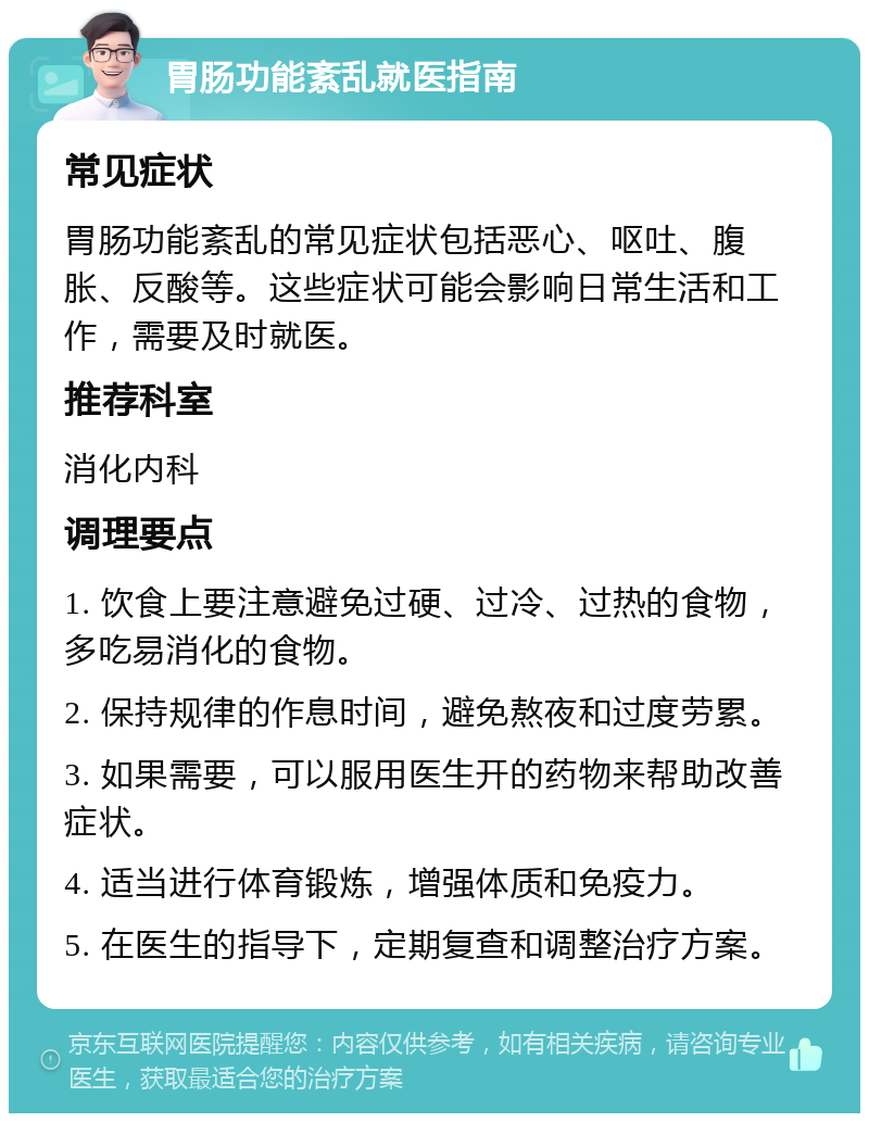 胃肠功能紊乱就医指南 常见症状 胃肠功能紊乱的常见症状包括恶心、呕吐、腹胀、反酸等。这些症状可能会影响日常生活和工作，需要及时就医。 推荐科室 消化内科 调理要点 1. 饮食上要注意避免过硬、过冷、过热的食物，多吃易消化的食物。 2. 保持规律的作息时间，避免熬夜和过度劳累。 3. 如果需要，可以服用医生开的药物来帮助改善症状。 4. 适当进行体育锻炼，增强体质和免疫力。 5. 在医生的指导下，定期复查和调整治疗方案。