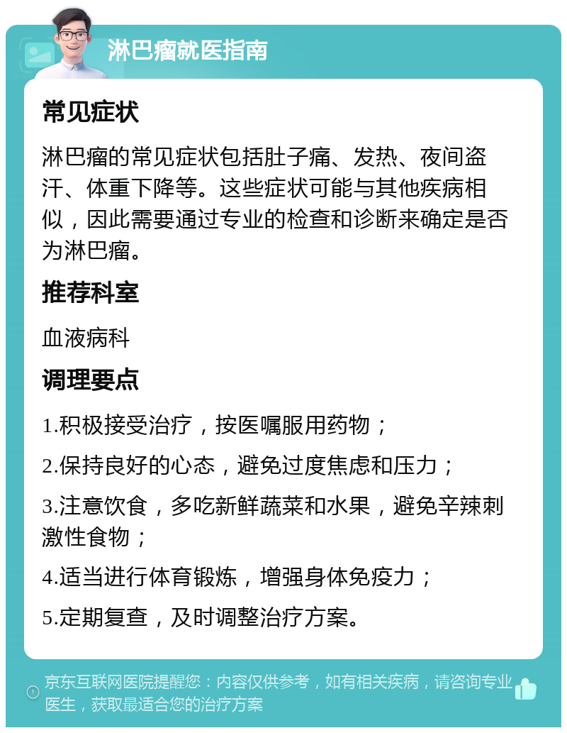 淋巴瘤就医指南 常见症状 淋巴瘤的常见症状包括肚子痛、发热、夜间盗汗、体重下降等。这些症状可能与其他疾病相似，因此需要通过专业的检查和诊断来确定是否为淋巴瘤。 推荐科室 血液病科 调理要点 1.积极接受治疗，按医嘱服用药物； 2.保持良好的心态，避免过度焦虑和压力； 3.注意饮食，多吃新鲜蔬菜和水果，避免辛辣刺激性食物； 4.适当进行体育锻炼，增强身体免疫力； 5.定期复查，及时调整治疗方案。