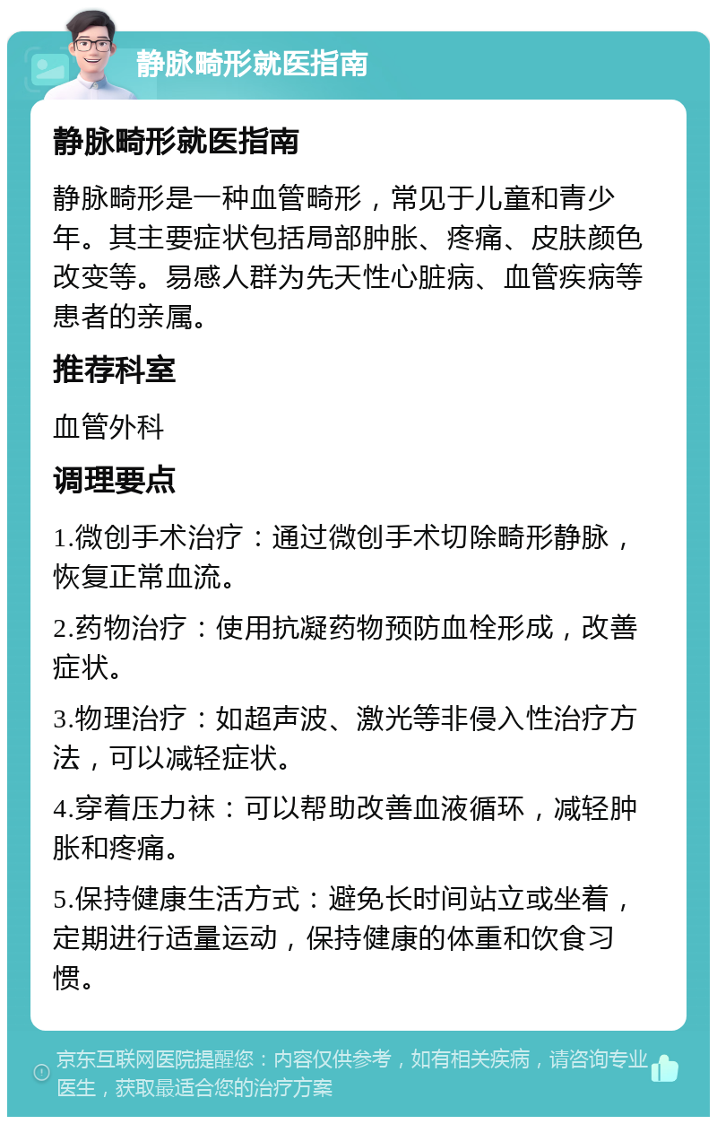 静脉畸形就医指南 静脉畸形就医指南 静脉畸形是一种血管畸形，常见于儿童和青少年。其主要症状包括局部肿胀、疼痛、皮肤颜色改变等。易感人群为先天性心脏病、血管疾病等患者的亲属。 推荐科室 血管外科 调理要点 1.微创手术治疗：通过微创手术切除畸形静脉，恢复正常血流。 2.药物治疗：使用抗凝药物预防血栓形成，改善症状。 3.物理治疗：如超声波、激光等非侵入性治疗方法，可以减轻症状。 4.穿着压力袜：可以帮助改善血液循环，减轻肿胀和疼痛。 5.保持健康生活方式：避免长时间站立或坐着，定期进行适量运动，保持健康的体重和饮食习惯。