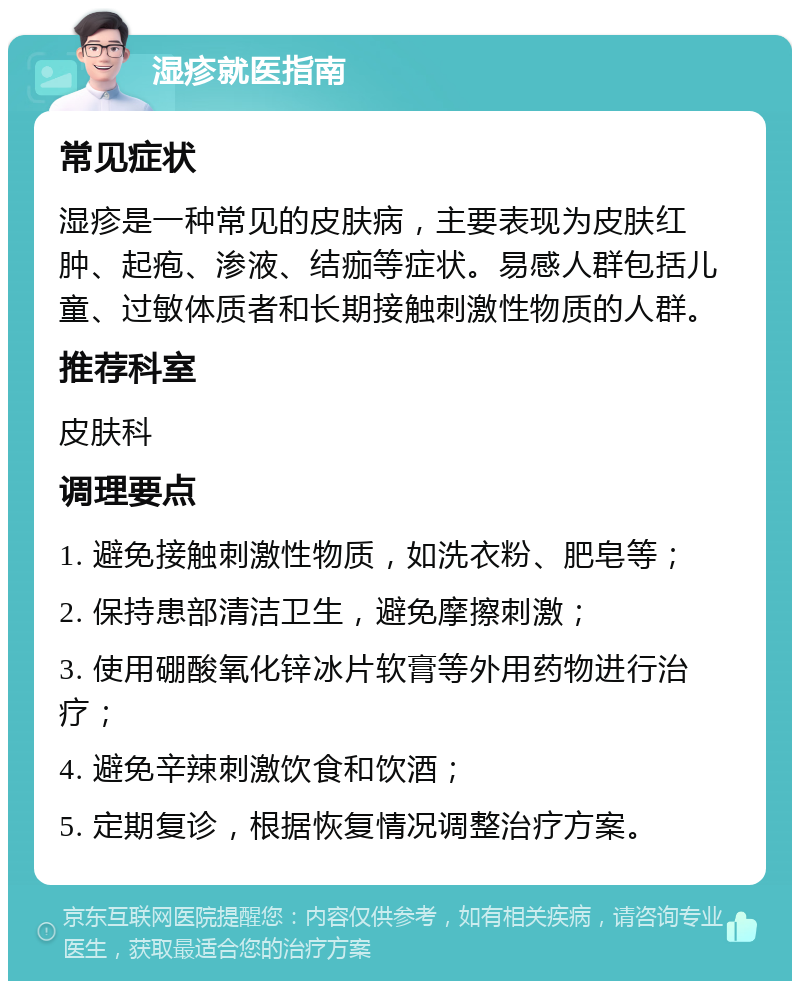 湿疹就医指南 常见症状 湿疹是一种常见的皮肤病，主要表现为皮肤红肿、起疱、渗液、结痂等症状。易感人群包括儿童、过敏体质者和长期接触刺激性物质的人群。 推荐科室 皮肤科 调理要点 1. 避免接触刺激性物质，如洗衣粉、肥皂等； 2. 保持患部清洁卫生，避免摩擦刺激； 3. 使用硼酸氧化锌冰片软膏等外用药物进行治疗； 4. 避免辛辣刺激饮食和饮酒； 5. 定期复诊，根据恢复情况调整治疗方案。