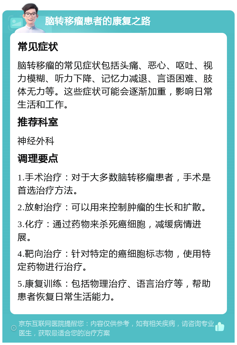 脑转移瘤患者的康复之路 常见症状 脑转移瘤的常见症状包括头痛、恶心、呕吐、视力模糊、听力下降、记忆力减退、言语困难、肢体无力等。这些症状可能会逐渐加重，影响日常生活和工作。 推荐科室 神经外科 调理要点 1.手术治疗：对于大多数脑转移瘤患者，手术是首选治疗方法。 2.放射治疗：可以用来控制肿瘤的生长和扩散。 3.化疗：通过药物来杀死癌细胞，减缓病情进展。 4.靶向治疗：针对特定的癌细胞标志物，使用特定药物进行治疗。 5.康复训练：包括物理治疗、语言治疗等，帮助患者恢复日常生活能力。