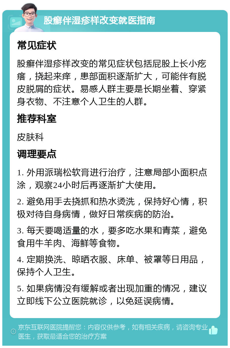 股癣伴湿疹样改变就医指南 常见症状 股癣伴湿疹样改变的常见症状包括屁股上长小疙瘩，挠起来痒，患部面积逐渐扩大，可能伴有脱皮脱屑的症状。易感人群主要是长期坐着、穿紧身衣物、不注意个人卫生的人群。 推荐科室 皮肤科 调理要点 1. 外用派瑞松软膏进行治疗，注意局部小面积点涂，观察24小时后再逐渐扩大使用。 2. 避免用手去挠抓和热水烫洗，保持好心情，积极对待自身病情，做好日常疾病的防治。 3. 每天要喝适量的水，要多吃水果和青菜，避免食用牛羊肉、海鲜等食物。 4. 定期换洗、晾晒衣服、床单、被罩等日用品，保持个人卫生。 5. 如果病情没有缓解或者出现加重的情况，建议立即线下公立医院就诊，以免延误病情。