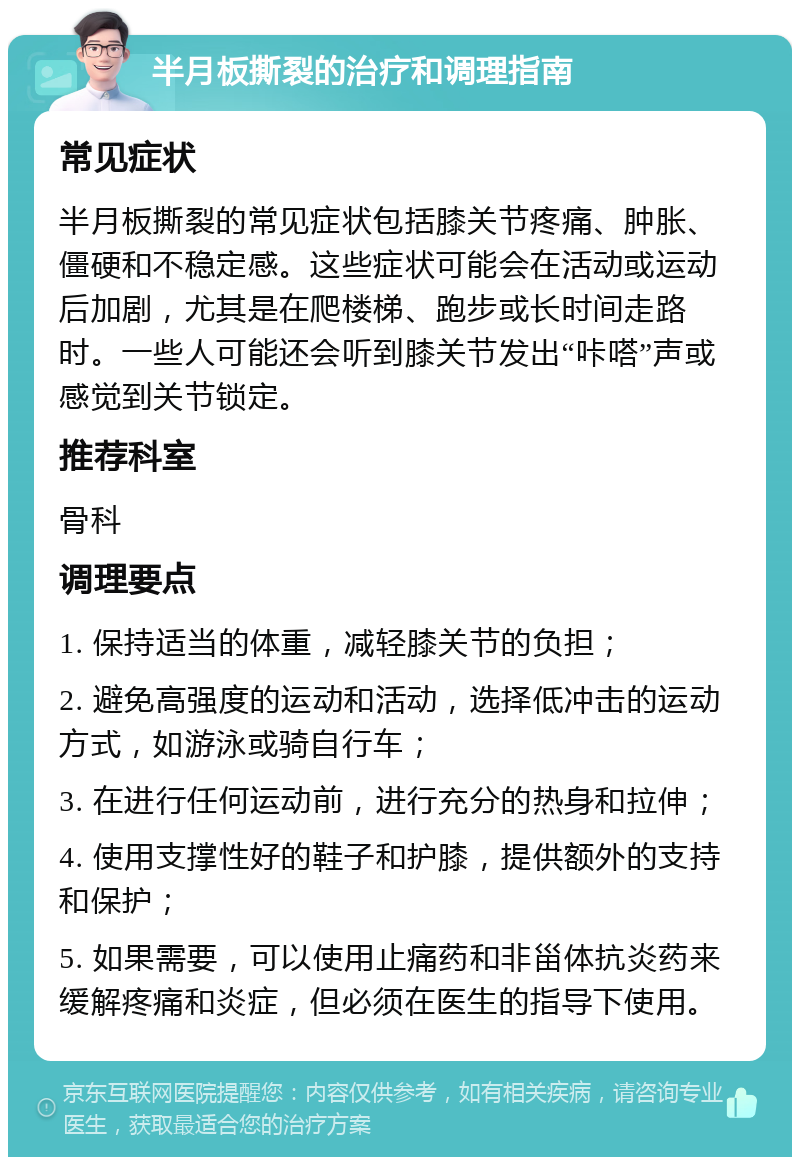 半月板撕裂的治疗和调理指南 常见症状 半月板撕裂的常见症状包括膝关节疼痛、肿胀、僵硬和不稳定感。这些症状可能会在活动或运动后加剧，尤其是在爬楼梯、跑步或长时间走路时。一些人可能还会听到膝关节发出“咔嗒”声或感觉到关节锁定。 推荐科室 骨科 调理要点 1. 保持适当的体重，减轻膝关节的负担； 2. 避免高强度的运动和活动，选择低冲击的运动方式，如游泳或骑自行车； 3. 在进行任何运动前，进行充分的热身和拉伸； 4. 使用支撑性好的鞋子和护膝，提供额外的支持和保护； 5. 如果需要，可以使用止痛药和非甾体抗炎药来缓解疼痛和炎症，但必须在医生的指导下使用。