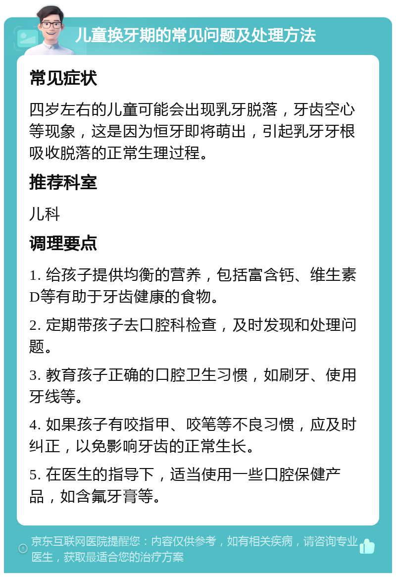 儿童换牙期的常见问题及处理方法 常见症状 四岁左右的儿童可能会出现乳牙脱落，牙齿空心等现象，这是因为恒牙即将萌出，引起乳牙牙根吸收脱落的正常生理过程。 推荐科室 儿科 调理要点 1. 给孩子提供均衡的营养，包括富含钙、维生素D等有助于牙齿健康的食物。 2. 定期带孩子去口腔科检查，及时发现和处理问题。 3. 教育孩子正确的口腔卫生习惯，如刷牙、使用牙线等。 4. 如果孩子有咬指甲、咬笔等不良习惯，应及时纠正，以免影响牙齿的正常生长。 5. 在医生的指导下，适当使用一些口腔保健产品，如含氟牙膏等。